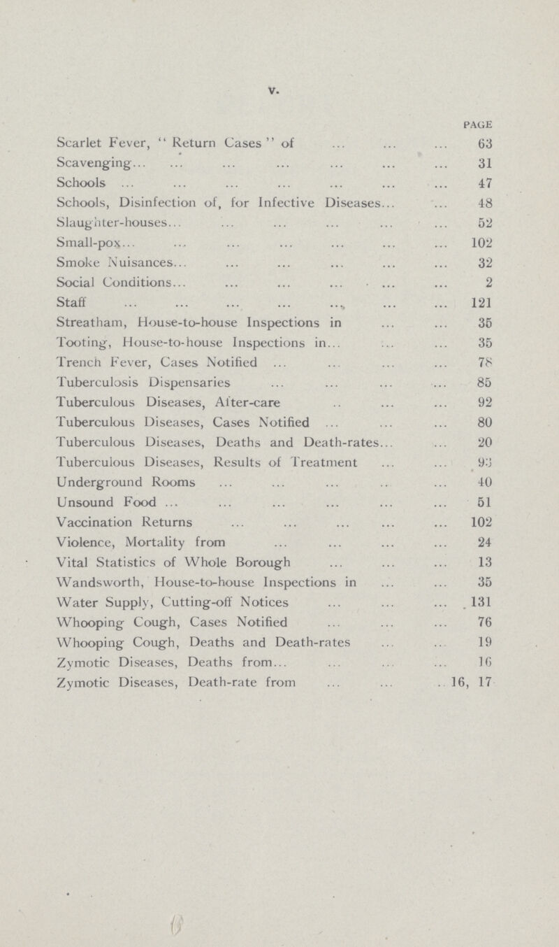 V. PAGE Scarlet Fever,  Return Cases of 63 Scavenging 31 Schools 47 Schools, Disinfection of, for Infective Diseases 48 Slaughter-houses 52 Small-pox 102 Smoke Nuisances 32 Social Conditions 2 Staff 121 Streatham, House-to-house Inspections in 35 Tooting, House-to-house Inspections in 35 Trench Fever, Cases Notified 78 Tuberculosis Dispensaries 85 Tuberculous Diseases, After-care 92 Tuberculous Diseases, Cases Notified 80 Tuberculous Diseases, Deaths and Death-rates 20 Tuberculous Diseases, Results of Treatment 93 Underground Rooms 40 Unsound Food 51 Vaccination Returns 102 Violence, Mortality from 24 Vital Statistics of Whole Borough 13 Wandsworth, House-to-house Inspections in 35 Water Supply, Cutting-off Notices 131 Whooping Cough, Cases Notified 76 Whooping Cough, Deaths and Death-rates 19 Zymotic Diseases, Deaths from 16 Zymotic Diseases, Death-rate from 16, 17