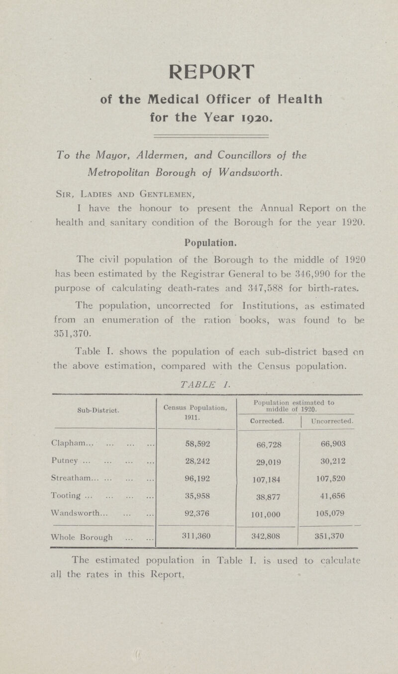 REPORT of the Medical Officer of Health for the Year 1920. To the Mayor, Aldermen, and Councillors of the Metropolitan Borough of Wandsworth. Sir, Ladies and Gentlemen, I have the honour to present the Annual Report on the health and. sanitary condition of the Borough for the year 1920. Population. The civil population of the Borough to the middle of 1920 has been estimated by the Registrar General to be 346,990 for the purpose of calculating death-rates and 347,588 for birth-rates. The population, uncorrected for Institutions, as estimated from an enumeration of the ration books, was found to be 351,370. Table I. shows the population of each sub-district based on the above estimation, compared with the Census population. TABLE I. Sub-District. Census Population, 1911. Population estimated to middle of 1920. Corrected. Uncorrected. Clapham 58,592 66,728 66,903 Putney 28,242 29,019 30,212 Streatham 96,192 107,184 107,520 Tooting 35,958 38,877 41,656 Wandsworth 92,376 101,000 105,079 Whole Borough 311,360 342,808 351,370 The estimated population in Table I. is used to calculate all the rates in this Report,