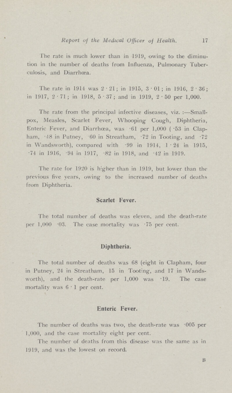 Report of the Medical Officer of Health. 17 The rate is much lower than in 1919, owing to the diminu tion in the number of deaths from Influenza, Pulmonary Tuber culosis, and Diarrhoea. The rate in 1914 was 2.21; in 1915, 3.01; in 1916, 2.36; in 1917, 2.71; in 1918, 5. 37; and in 1919, 2.50 per 1,000. The rate from the principal infective diseases, viz.:—Small pox, Measles, Scarlet Fever, Whooping Cough, Diphtheria, Enteric Fever, and Diarrhoea, was .61 per 1,000 (.53 in Clap ham, .48 in Putney, .60 in Streatham, .72 in Tooting, and .72 in Wandsworth), compared with .99 in 1914, 1.24 in 1915, .74 in 1916, .94 in 1917, .82 in 1918, and .42 in 1919. The rate for 1920 is higher than in 1919, but lower than the previous five years, owing to the increased number of deaths from Diphtheria. Scarlet Fever. The total number of deaths was eleven, and the death-rate per 1,000 .03. The case mortality was .75 per cent. Diphtheria. The total number of deaths was 68 (eight in Clapham, four in Putney, 24 in Streatham, 15 in Tooting, and 17 in Wands worth), and the death-rate per 1,000 was .19. The case mortality was 6.1 per cent. Enteric Fever. The number of dfeaths was two, the death-rate was .005 per 1,000, and the case mortality eight per cent. The number of deaths from this disease was the same as in 1919, and was the lowest on record. B