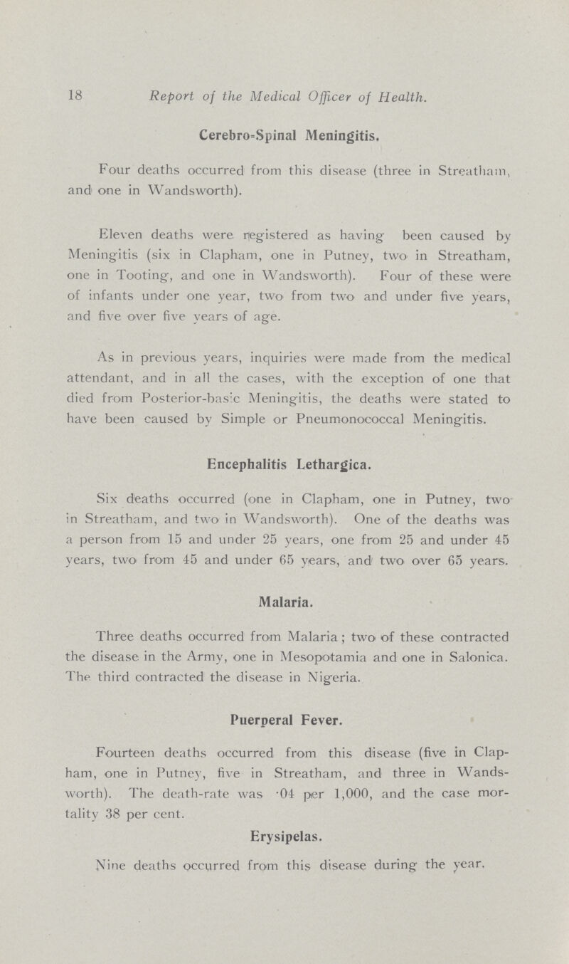 18 Report of the Medical Officer of Health. Cerebrospinal Meningitis. Four deaths occurred from this disease (three in Streathain, and one in Wandsworth). Eleven deaths were Registered as having been caused by Meningitis (six in Clapham, one in Putney, two' in Streatham, one in Tooting, and one in Wandsworth). Four of these were of infants under one year, two from two and under five years, and five over five years of age. As in previous years, inquiries were made from the medical attendant, and in all the cases, with the exception of one that died from Posterior-basic Meningitis, the deaths were stated to have been caused by Simple or Pneumonococcal Meningitis. Encephalitis Lethargica. Six deaths occurred (one in Clapham, one in Putney, two in Streatham, and two in Wandsworth). One of the deaths was a person from 15 and under 25 years, one from 25 and under 45 years, two from 45 and under 65 years, and two over 65 years. Malaria. Three deaths occurred from Malaria; two of these contracted the disease in the Army, one in Mesopotamia and one in Salonica. The third contracted the disease in Nigeria. Puerperal Fever. Fourteen deaths occurred from this disease (five in Clap ham, one in Putney, five in Streatham, and three in Wands worth). The death-rate was .04 per 1,000, and the case mor tality 38 per cent. Erysipelas. Nine deaths occurred from this disease during the year,