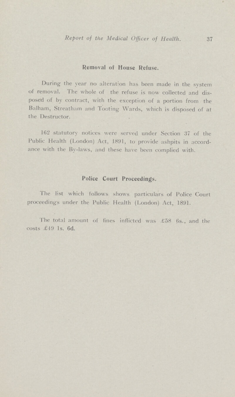 Report of the Medical Officer of Health. 37 Removal of House Refuse. During- the year no alteration has been made in the system of removal. The whole of the refuse is now collected and dis posed of by contract, with the exception of a portion from the Balham, Streatham and Tooting Wards, which is disposed of at the Destructor. 162 statutory notices were served under Section 37 of the Public Health (London) Act, 1891, to provide ashpits in accord ance with the Bv-laws, and these have been complied with. Police Court Proceedings. The list which follows shows particulars of Police Court proceeding's under the Public Health (London) Act, 1891. The total amount of fines inflicted was £58 6s., and the costs £49 1s. 6d.