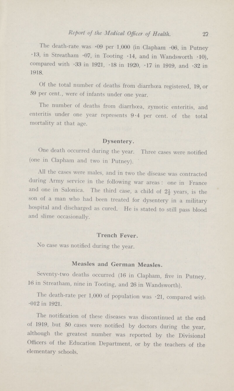 Report of the Medical Officer of Health. 27 The death-rate was .09 per 1,000 (in Clapham .06, in Putney .13, in Streatham .07, in Tooting .14, and in Wandsworth .10), compared with .33 in 1921, .18 in 1920, .17 in 1919, and .32 in 1918. Of the total number of deaths from diarrhoea registered, 19, or 59 per cent., were of infants under one year. The number of deaths from diarrhoea, zymotic enteritis, and enteritis under one year represents 9.4 per cent, of the total mortality at that age. Dysentery. One death occurred during the year. Three cases were notified (one in Clapham and two in Putney). All the cases were males, and in two the disease was contracted during Army service in the following war areas: one in France and one in Salonica. The third case, a child of years, is the son of a man who had been treated for dysentery in a military hospital and discharged as cured. He is stated to still pass blood and slime occasionally. Trench Fever. No case was notified during the year. Measles and German Measles. Seventy-two deaths occurred (16 in Clapham, five in Putney, 16 in Streatham, nine in Tooting, and 26 in Wandsworth). The death-rate per 1,000 of population was .21, compared with .012 in 1921. The notification of these diseases was discontinued at the end of 1919, but 50 cases were notified by doctors during the year, although the greatest number was reported by the Divisional Officers of the Education Department, or by the teachers of the elementary schools.