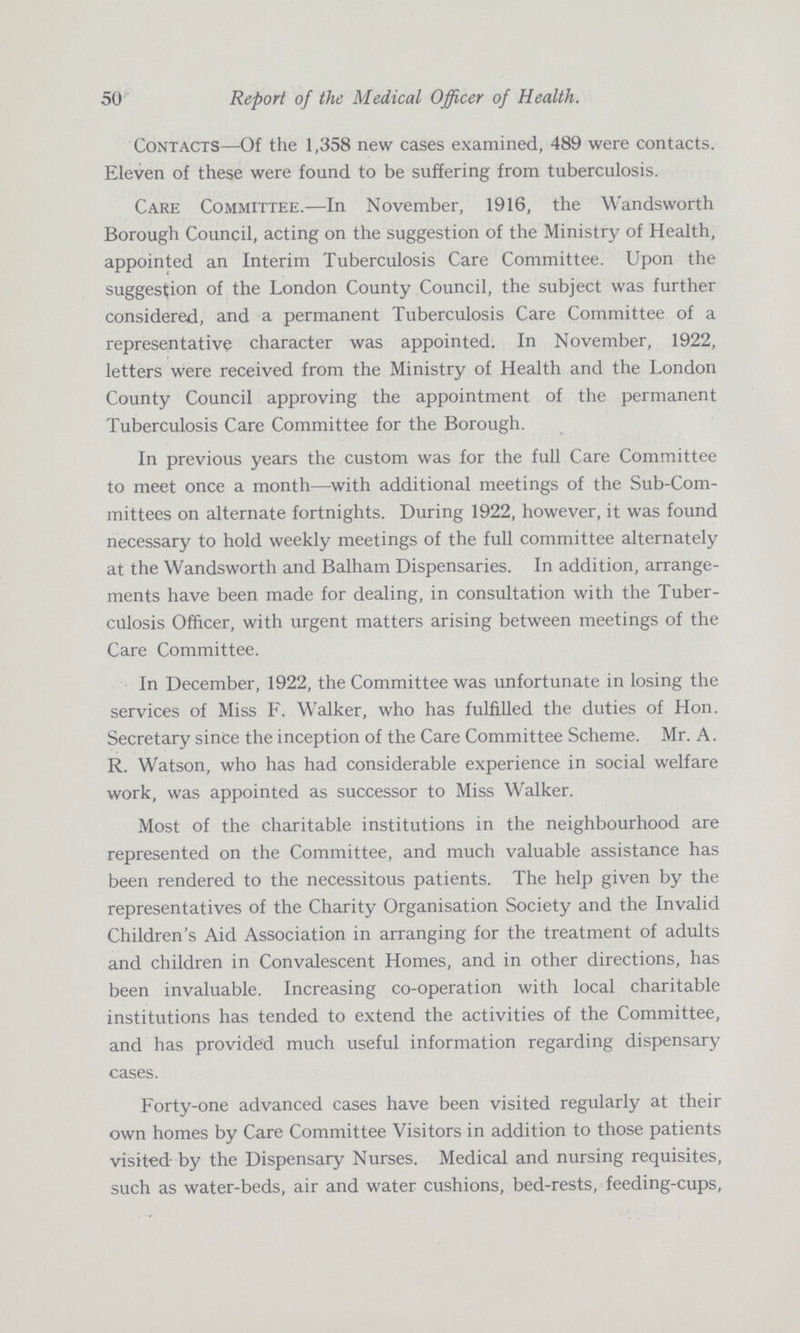 50 Report of the Medical Officer of Health. Contacts—Of the 1,358 new cases examined, 489 were contacts. Eleven of these were found to be suffering from tuberculosis. Care CoMiMiTTEE.—In November, 1916, the Wandsworth Borough Council, acting on the suggestion of the Ministry of Health, appointed an Interim Tuberculosis Care Committee. Upon the suggestion of the London County Council, the subject was further considered, and a permanent Tuberculosis Care Committee of a representative character was appointed. In November, 1922, letters were received from the Ministry of Health and the London County Council approving the appointment of the permanent Tuberculosis Care Committee for the Borough. In previous years the custom was for the full Care Committee to meet once a month—with additional meetings of the Sub-Com mittees on alternate fortnights. During 1922, however, it was found necessary to hold weekly meetings of the full committee alternately at the Wandsworth and Balham Dispensaries. In addition, arrange ments have been made for dealing, in consultation with the Tuber culosis Officer, with urgent matters arising between meetings of the Care Committee. In December, 1922, the Committee was unfortunate in losing the services of Miss F. Walker, who has fulfilled the duties of Hon. Secretary since the inception of the Care Committee Scheme. Mr. A. R. Watson, who has had considerable experience in social welfare work, was appointed as successor to Miss Walker. Most of the charitable institutions in the neighbourhood are represented on the Committee, and much valuable assistance has been rendered to the necessitous patients. The help given by the representatives of the Charity Organisation Society and the Invalid Children's Aid Association in arranging for the treatment of adults and children in Convalescent Homes, and in other directions, has been invaluable. Increasing co-operation with local charitable institutions has tended to extend the activities of the Committee, and has provided much useful information regarding dispensary cases. Forty-one advanced cases have been visited regularly at their own homes by Care Committee Visitors in addition to those patients visited by the Dispensary Nurses. Medical and nursing requisites, such as water-beds, air and water cushions, bed-rests, feeding-cups,