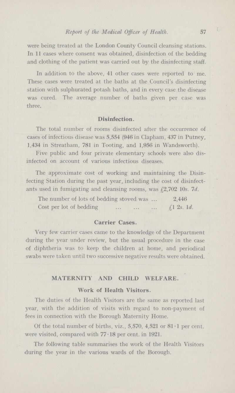 57 Report of the Medical Officer of Health. were being treated at the London County Council cleansing stations. In 11 cases where consent was obtained, disinfection of the bedding and clothing of the patient was carried out by the disinfecting staff. In addition to the above, 41 other cases were reported to me. These cases were treated at the baths at the Council's disinfecting station with sulphurated potash baths, and in every case the disease was cured. The average number of baths given per case was three. Disinfection. The total number of rooms disinfected after the occurrence of cases of infectious disease was 5,554 (946 in Clapham, 437 in Putney, 1,434 in Streatham, 781 in Tooting, and 1,956 in Wandsworth). Five public and four private elementary schools were also dis infected on account of various infectious diseases. The approximate cost of working and maintaining the Disin fecting Station during the past year, including the cost of disinfect ants used in fumigating and cleansing rooms, was £2,702 10s. 1d. The number of lots of bedding stoved was 2,446 Cost per lot of bedding £1 2s. 1d. Carrier Cases. Very few carrier cases came to the knowledge of the Department during the year under review, but the usual procedure in the case of diphtheria was to keep the children at home, and periodical swabs were taken until two successive negative results were obtained. MATERNITY AND CHILD WELFARE. Work of Health Visitors. The duties of the Health Visitors are the same as reported last year, with the addition of visits with regard to non-payment of fees in connection with the Borough Maternity Home. Of the total number of births, viz., 5,570, 4,521 or 81.1 per cent, were visited, compared with 77.18 per cent, in 1921. The following table summarises the work of the Health Visitors during the year in the various wards of the Borough.