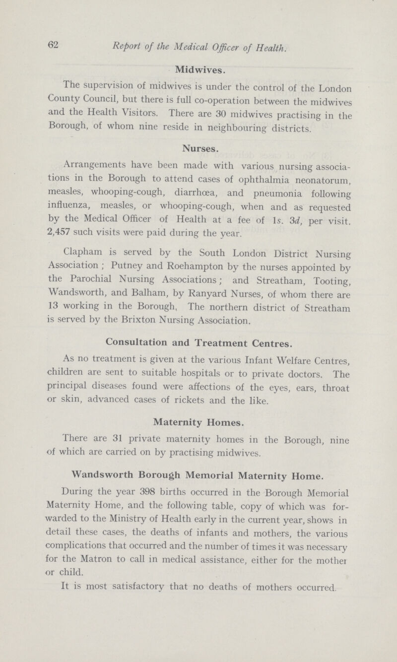 62 Report of the Medical Officer of Health. Mid wives. The supervision of midwives is under the control of the London County Council, but there is full co-operation between the midwives and the Health Visitors. There are 30 midwives practising in the Borough, of whom nine reside in neighbouring districts. Nurses. Arrangements have been made with various nursing associa tions in the Borough to attend cases of ophthalmia neonatorum, measles, whooping-cough, diarrhoea, and pneumonia following influenza, measles, or whooping-cough, when and as requested by the Medical Officer of Health at a fee of Is. 3d, per visit. 2,457 such visits were paid during the year. Clapham is served by the South London District Nursing Association ; Putney and Roehampton by the nurses appointed by the Parochial Nursing Associations; and Streatham, Tooting, Wandsworth, and Balham, by Ranyard Nurses, of whom there are 13 working in the Borough, The northern district of Streatham is served by the Brixton Nursing Association. Consultation and Treatment Centres. As no treatment is given at the various Infant Welfare Centres, children are sent to suitable hospitals or to private doctors. The principal diseases found were affections of the eyes, ears, throat or skin, advanced cases of rickets and the like. Maternity Homes. There are 31 private maternity homes in the Borough, nine of which are carried on by practising midwives. Wandsworth Borough Memorial Maternity Home. During the year 398 births occurred in the Borough Memorial Maternity Home, and the following table, copy of which was for warded to the Ministry of Health early in the current year, shows in detail these cases, the deaths of infants and mothers, the various complications that occurred and the number of times it was necessary for the Matron to call in medical assistance, either for the mother or child. It is most satisfactory that no deaths of mothers occurred.