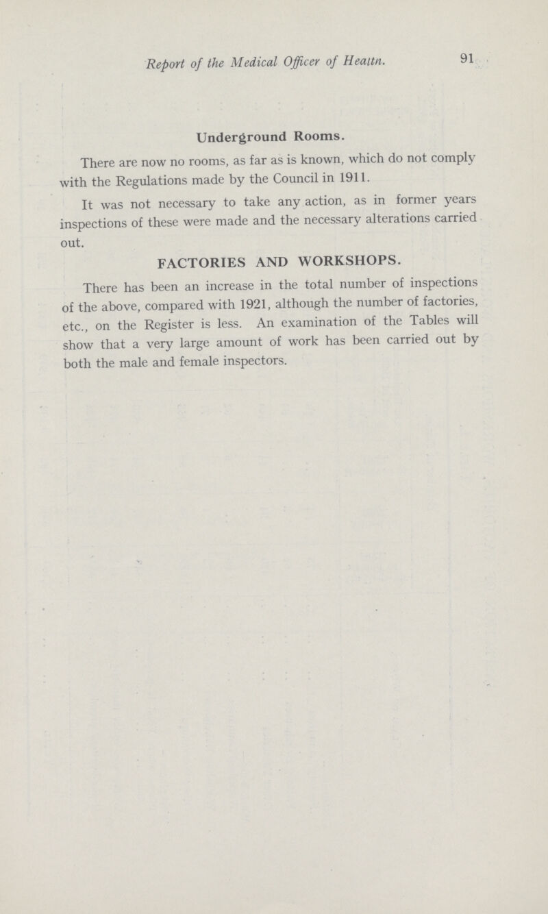 91 Report of the Medical Officer of Heaitn. Underground Rooms. There are now no rooms, as far as is known, which do not comply with the Regulations made by the Council in 1911. It was not necessary to take any action, as in former years inspections of these were made and the necessary alterations carried out. FACTORIES AND WORKSHOPS. There has been an increase in the total number of inspections of the above, compared with 1921, although the number of factories, etc., on the Register is less. An examination of the Tables will show that a very large amount of work has been carried out by both the male and female inspectors.