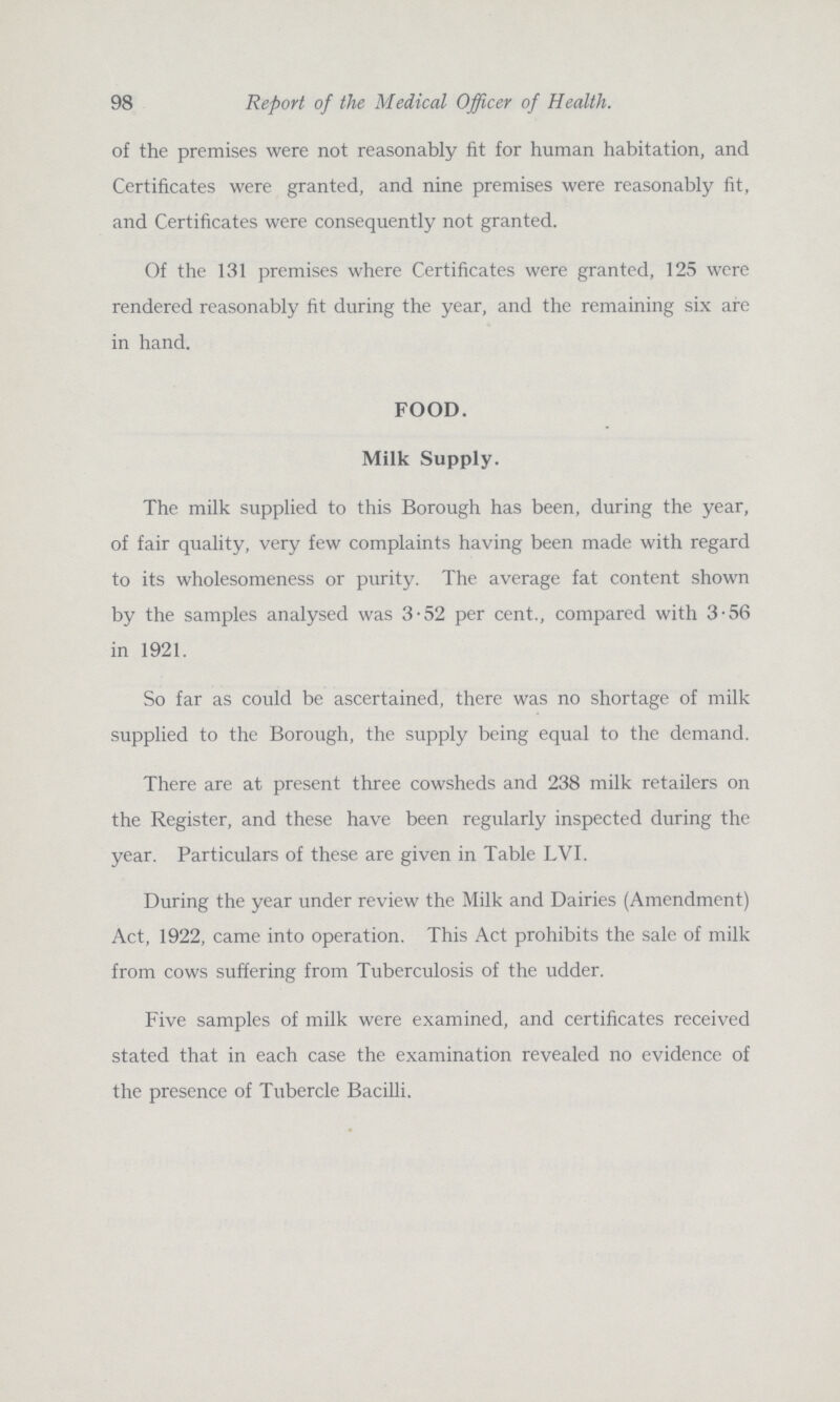98 Report of the Medical Officer of Health. of the premises were not reasonably fit for human habitation, and Certificates were granted, and nine premises were reasonably fit, and Certificates were consequently not granted. Of the 131 premises where Certificates were granted, 125 were rendered reasonably fit during the year, and the remaining six are in hand. FOOD. Milk Supply. The milk supplied to this Borough has been, during the year, of fair quality, very few complaints having been made with regard to its wholesomeness or purity. The average fat content shown by the samples analysed was 3-52 per cent., compared with 3-56 in 1921. So far as could be ascertained, there was no shortage of milk supplied to the Borough, the supply being equal to the demand. There are at present three cowsheds and 238 milk retailers on the Register, and these have been regularly inspected during the year. Particulars of these are given in Table LVI. During the year under review the Milk and Dairies (Amendment) Act, 1922, came into operation. This Act prohibits the sale of milk from cows suffering from Tuberculosis of the udder. Five samples of milk were examined, and certificates received stated that in each case the examination revealed no evidence of the presence of Tubercle Bacilli.