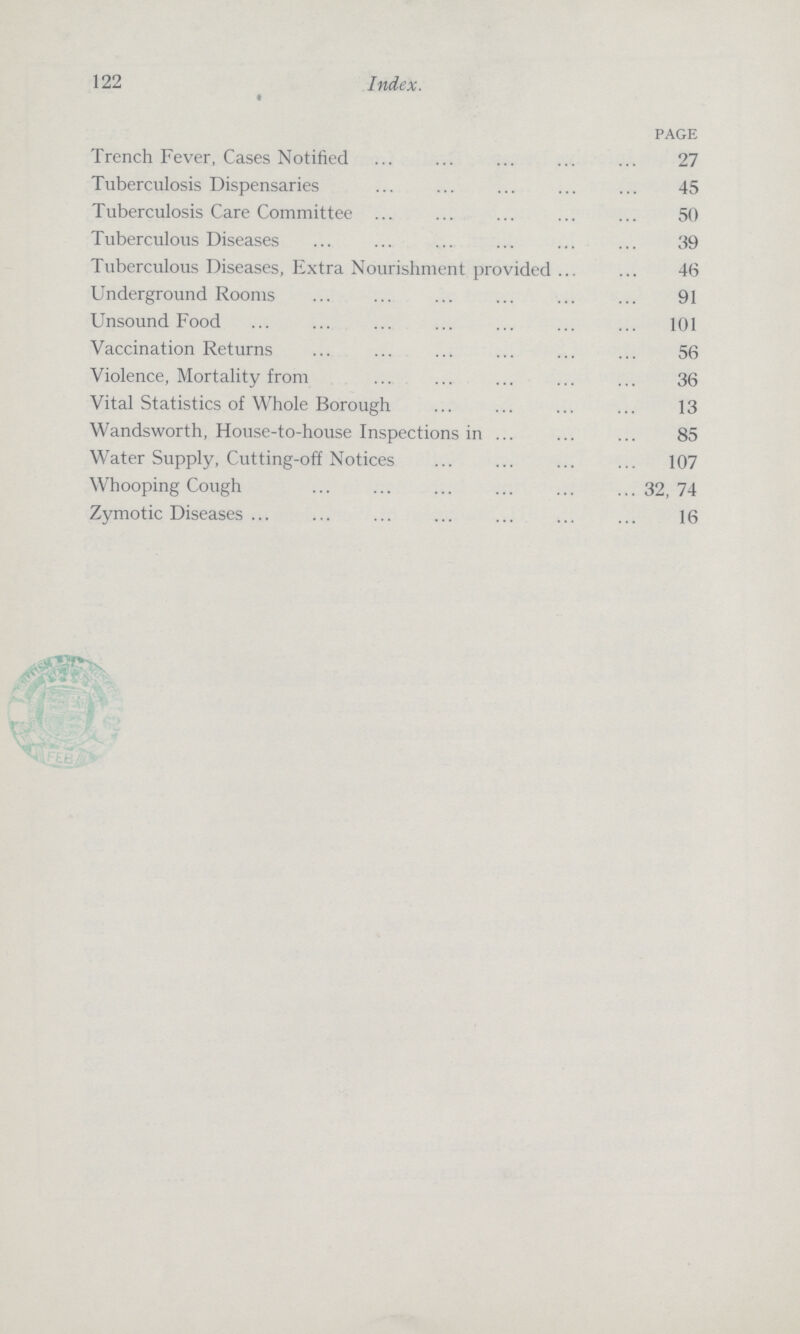 122 Index. page Trench Fever, Cases Notified 27 Tuberculosis Dispensaries 45 Tuberculosis Care Committee 50 Tuberculous Diseases 39 Tuberculous Diseases, Extra Nourishment provided 46 Underground Rooms 91 Unsound Food 101 Vaccination Returns 56 Violence, Mortality from 36 Vital Statistics of Whole Borough 13 Wandsworth, House-to-house Inspections in 85 Water Supply, Cutting-off Notices 107 Whooping Cough 32, 74 Zymotic Diseases 16