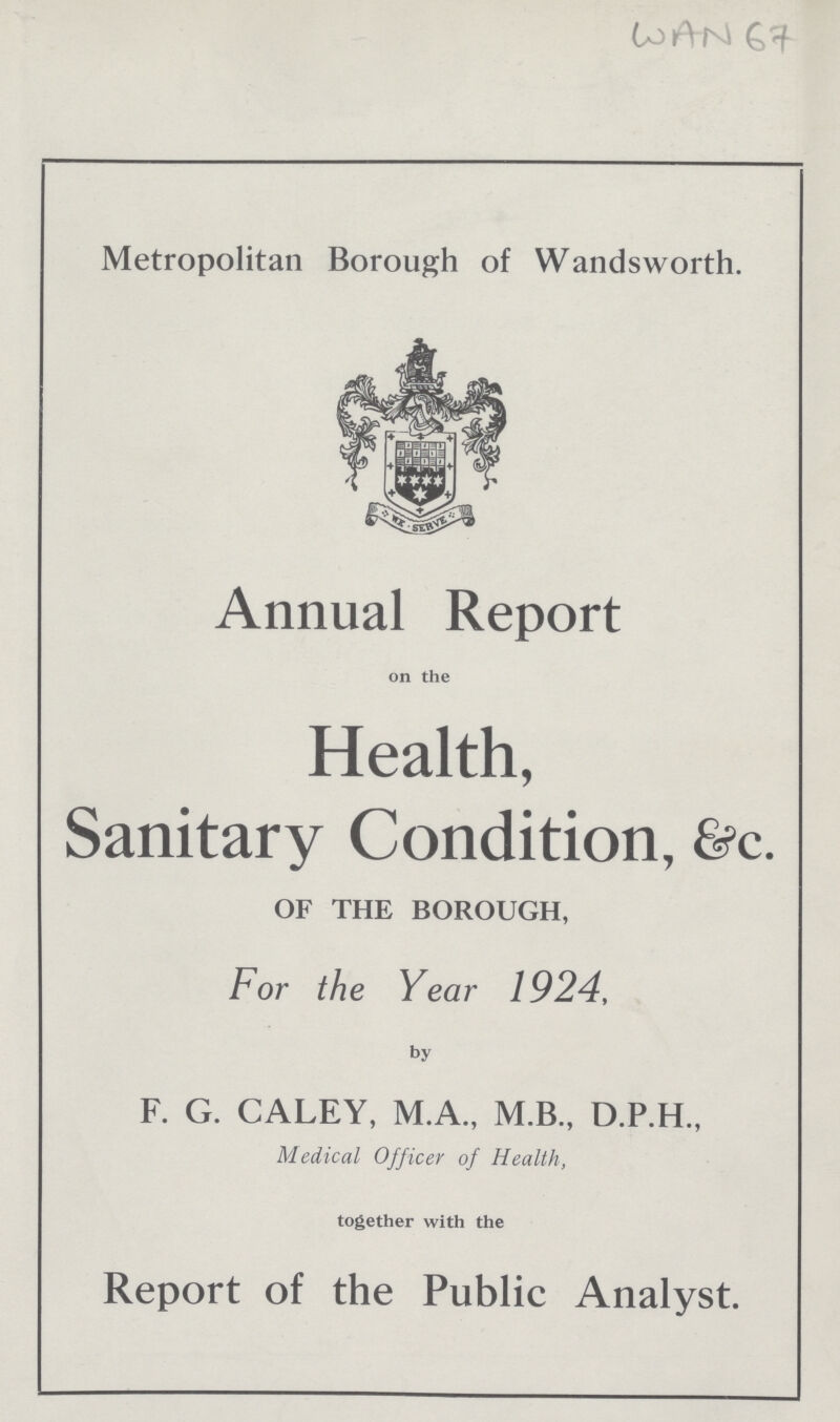 WAN 67 Metropolitan Borough of Wandsworth. Annual Report on the Health, Sanitary Condition, &c. OF THE BOROUGH, For the Year 1924, by F. G. CALEY, M.A., M.B., D.P.H., Medical Officer of Health, together with the Report of the Public Analyst.