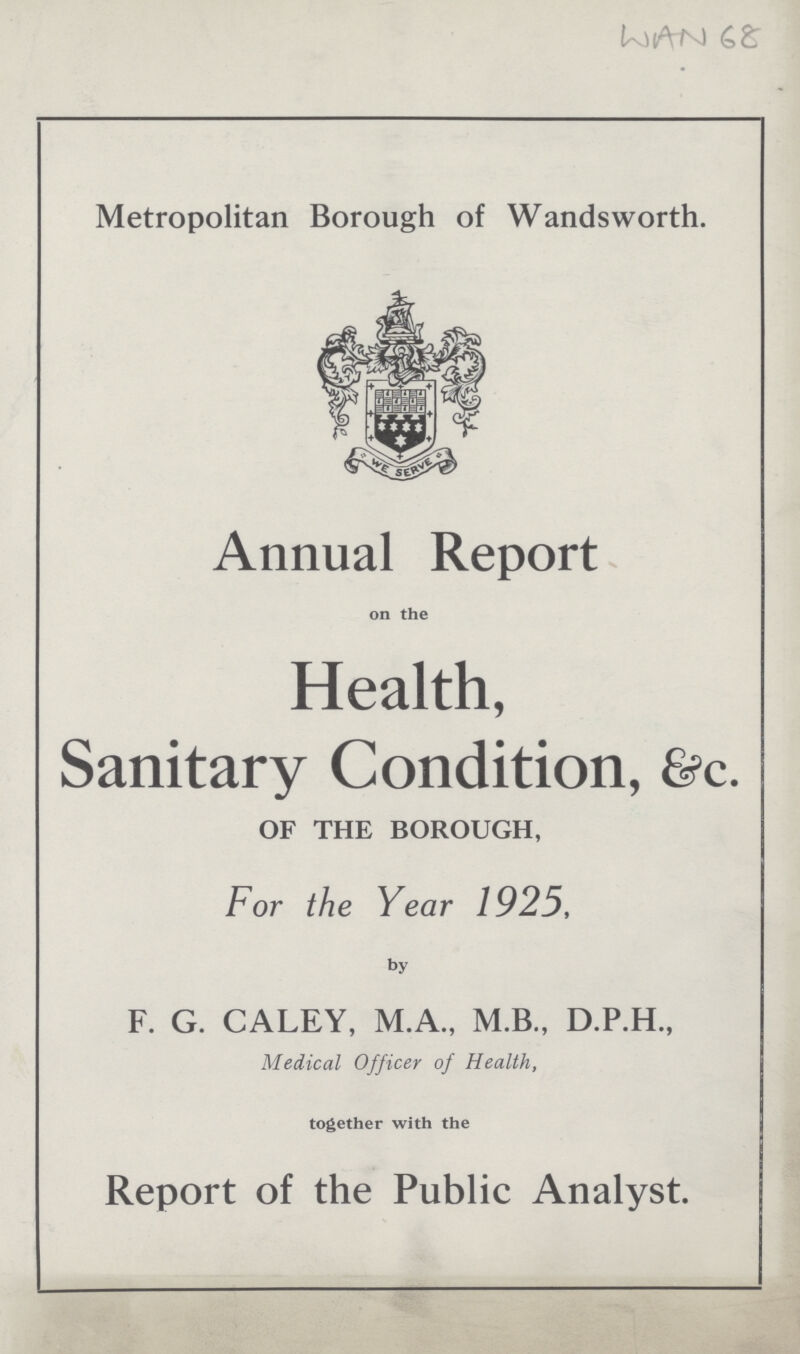 WAN 68 Metropolitan Borough of Wandsworth. Annual Report on the Health, Sanitary Condition, &c. OF THE BOROUGH, For the Year 1925, by F. G. CALEY, M.A., M.B., D.P.H., Medical Officer of Health, together with the Report of the Public Analyst.