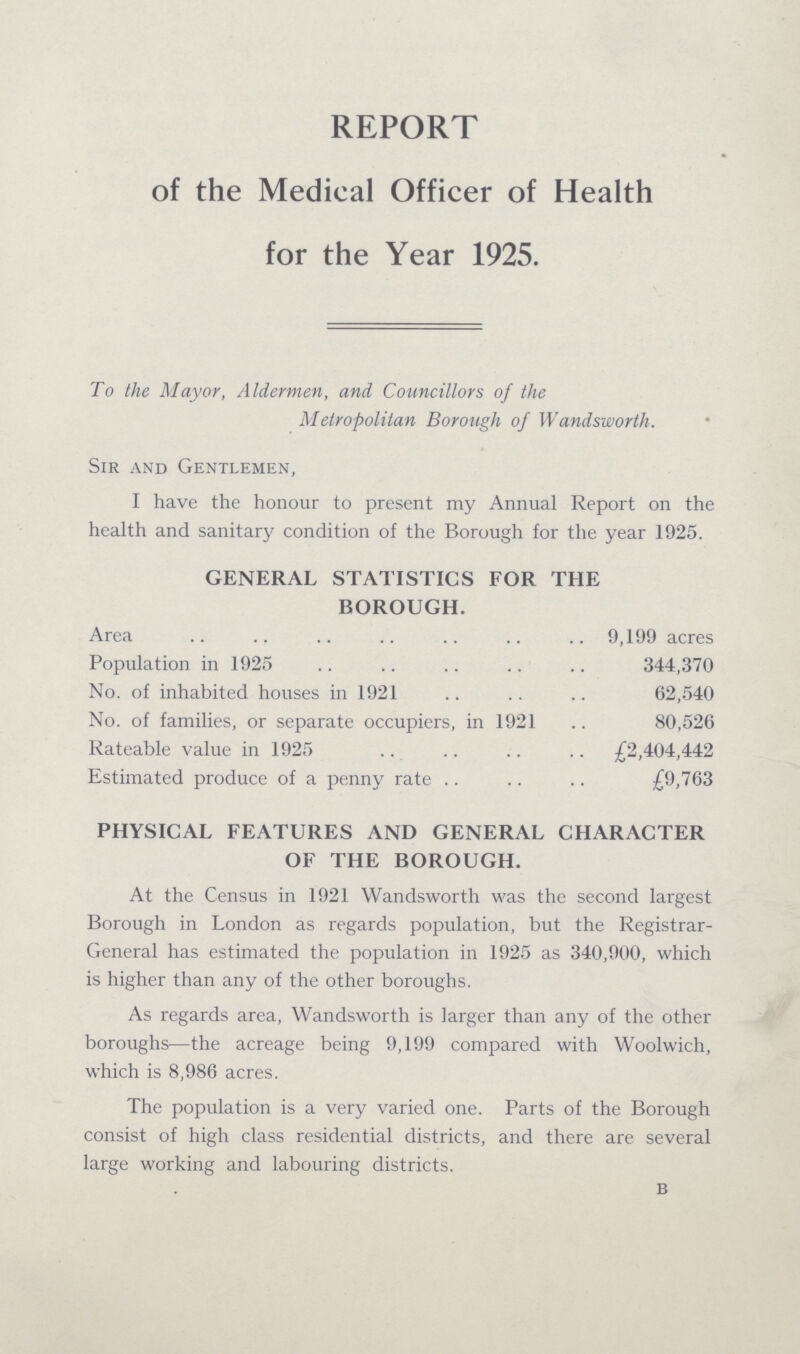 REPORT of the Medical Officer of Health for the Year 1925. To the Mayor, Aldermen, and Councillors of the Metropolitan Borough of Wandsworth. Sir and Gentlemen, I have the honour to present my Annual Report on the health and sanitary condition of the Borough for the year 1925. GENERAL STATISTICS FOR THE BOROUGH. Area 9,199 acres Population in 1925 344,370 No. of inhabited houses in 1921 62,540 No. of families, or separate occupiers, in 1921 80,526 Rateable value in 1925 £2,404,442 Estimated produce of a penny rate £9,763 PHYSICAL FEATURES AND GENERAL CHARACTER OF THE BOROUGH. At the Census in 1921 Wandsworth was the second largest Borough in London as regards population, but the Registrar General has estimated the population in 1925 as 340,900, which is higher than any of the other boroughs. As regards area, Wandsworth is larger than any of the other boroughs—the acreage being 9,199 compared with Woolwich, which is 8,986 acres. The population is a very varied one. Parts of the Borough consist of high class residential districts, and there are several large working and labouring districts. b