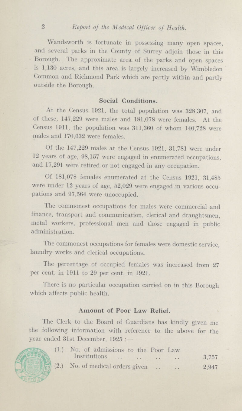 2 Report of the Medical Officer of Health. Wandsworth is fortunate in possessing many open spaces, and several parks in the County of Surrey adjoin those in this Borough. The approximate area of the parks and open spaces is 1,130 acres, and this area is largely increased by Wimbledon Common and Richmond Park which are partly within and partly outside the Borough. Social Conditions. At the Census 1921, the total population was 328,307, and of these, 147,229 were males and 181,078 were females. At the Census 1911, the population was 311,360 of whom 140,728 were males and 170,632 were females. Of the 147,229 males at the Census 1921, 31,781 were under 12 years of age, 98,157 were engaged in enumerated occupations, and 17,291 were retired or not engaged in any occupation. Of 181,078 females enumerated at the Census 1921, 31,485 were under 12 years of age, 52,029 were engaged in various occu pations and 97,564 were unoccupied. The commonest occupations for males were commercial and finance, transport and communication, clerical and draughtsmen, metal workers, professional men and those engaged in public administration. The commonest occupations for females were domestic service, laundry works and clerical occupations. The percentage of occupied females was increased from 27 per cent. in 1911 to 29 per cent. in 1921. There is no particular occupation carried on in this Borough which affects public health. Amount of Poor Law Relief. The Clerk to the Board of Guardians has kindly given me the following information with reference to the above for the year ended 31st December, 1925:— (1.) No. of admissions to the Poor Law Institutions 3,757 (2.) No. of medical orders given 2,947