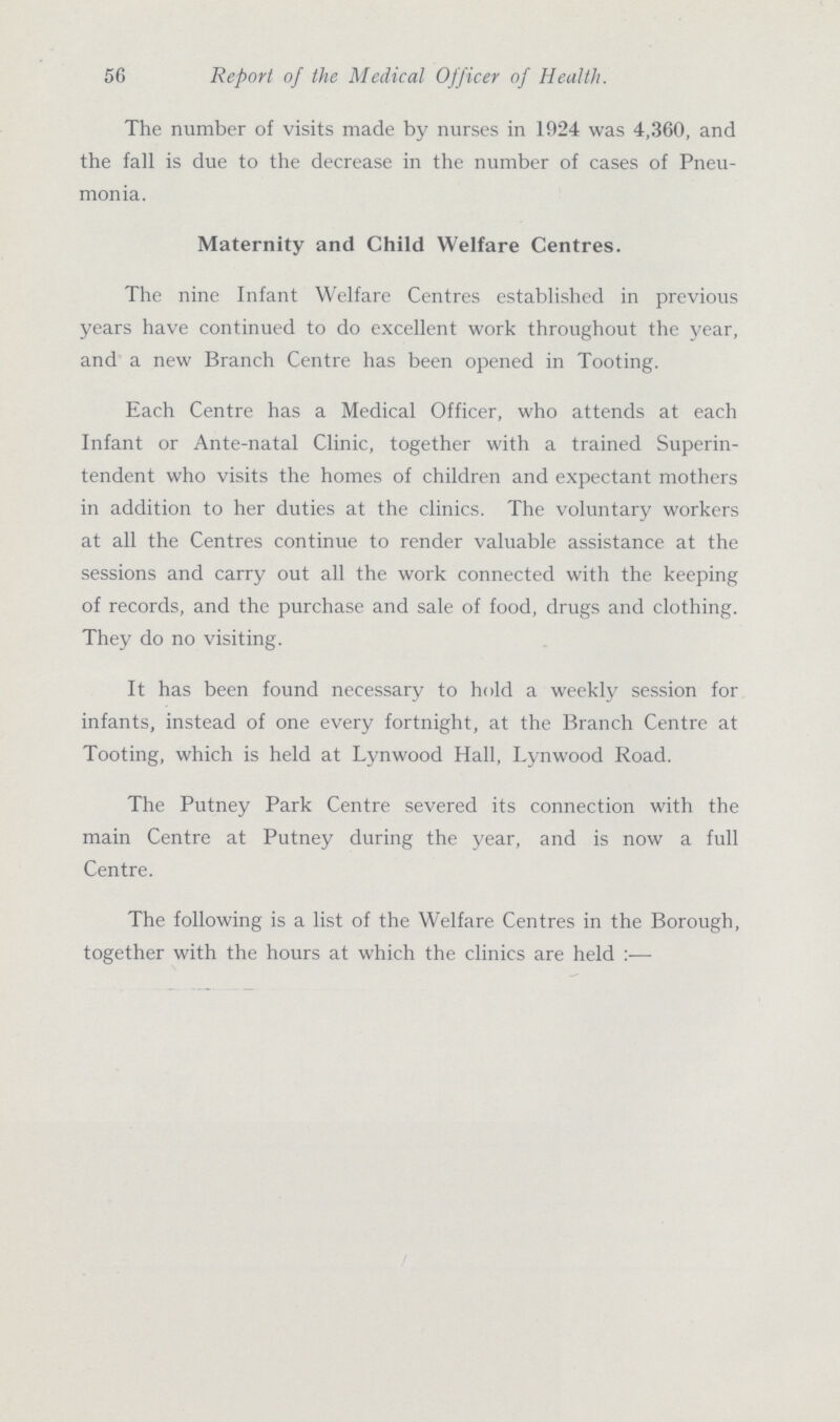 56 The number of visits made by nurses in 1924 was 4,360, and the fall is due to the decrease in the number of cases of Pneu monia. Maternity and Child Welfare Centres. The nine Infant Welfare Centres established in previous years have continued to do excellent work throughout the year, and a new Branch Centre has been opened in Tooting. Each Centre has a Medical Officer, who attends at each Infant or Ante-natal Clinic, together with a trained Superin tendent who visits the homes of children and expectant mothers in addition to her duties at the clinics. The voluntary workers at all the Centres continue to render valuable assistance at the sessions and carry out all the work connected with the keeping of records, and the purchase and sale of food, drugs and clothing. They do no visiting. It has been found necessary to hold a weekly session for infants, instead of one every fortnight, at the Branch Centre at Tooting, which is held at Lynwood Hall, Lynwood Road. The Putney Park Centre severed its connection with the main Centre at Putney during the year, and is now a full Centre. Report of the Medical Officer of Health. The following is a list of the Welfare Centres in the Borough, together with the hours at which the clinics are held :■—