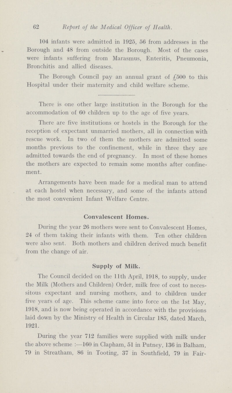 62 Report of the Medical Officer of Health. 104 infants were admitted in 1925, 56 from addresses in the Borough and 48 from outside the Borough. Most of the cases were infants suffering from Marasmus, Enteritis, Pneumonia, Bronchitis and allied diseases. The Borough Council pay an annual grant of £500 to this Hospital under their maternity and child welfare scheme. There is one other large institution in the Borough for the accommodation of 60 children up to the age of five years. There are five institutions or hostels in the Borough for the reception of expectant unmarried mothers, all in connection with rescue work. In two of them the mothers are admitted some months previous to the confinement, while in three they are admitted towards the end of pregnancy. In most of these homes the mothers are expected to remain some months after confine ment. Arrangements have been made for a medical man to attend at each hostel when necessary, and some of the infants attend the most convenient Infant Welfare Centre. Convalescent Homes. During the year 26 mothers were sent to Convalescent Homes, 24 of them taking their infants with them. Ten other children were also sent. Both mothers and children derived much benefit from the change of air. Supply of Milk. The Council decided on the 11th April, 1918, to supply, under the Milk (Mothers and Children) Order, milk free of cost to neces sitous expectant and nursing mothers, and to children under five years of age. This scheme came into force on the 1st May, 1918, and is now being operated in accordance with the provisions laid down by the Ministry of Health in Circular 185, dated March, 1921. During the year 712 families were supplied with milk under the above scheme :—160 in Clapham, 51 in Putney, 136 in Balham, 79 in Streatham, 86 in Tooting, 37 in Southfield, 79 in Fair-