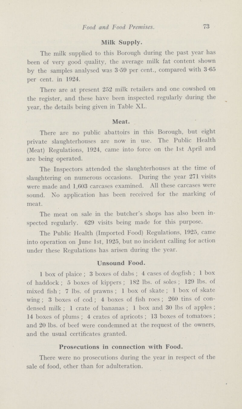 73 Food and Food Premises. Milk Supply. The milk supplied to this Borough during the past year has been of very good quality, the average milk fat content shown by the samples analysed was 3.59 per cent., compared with 3.65 per cent. in 1924. There are at present 252 milk retailers and one cowshed on the register, and these have been inspected regularly during the year, the details being given in Table XL. Meat. There are no public abattoirs in this Borough, but eight private slaughterhouses are now in use. The Public Health (Meat) Regulations, 1924, came into force on the 1st April and are being operated. The Inspectors attended the slaughterhouses at the time of slaughtering on numerous occasions. During the year 271 visits were made and 1,603 carcases examined. All these carcases were sound. No application has been received for the marking of meat. The meat on sale in the butcher's shops has also been in spected regularly. 629 visits being made for this purpose. The Public Health (Imported Food) Regulations, 1925, came into operation on June 1st, 1925, but no incident calling for action under these Regulations has arisen during the year. Unsound Food. 1 box of plaice; 3 boxes of dabs; 4 cases of dogfish; 1 box of haddock; 5 boxes of kippers; 182 lbs. of soles; 129 lbs. of mixed fish; 7 lbs. of prawns; 1 box of skate; 1 box of skate wing; 3 boxes of cod; 4 boxes of fish roes; 260 tins of con densed milk; 1 crate of bananas; 1 box and 30 lbs of apples; 14 boxes of plums; 4 crates of apricots; 13 boxes of tomatoes; and 20 lbs. of beef were condemned at the request of the owners, and the usual certificates granted. Prosecutions in connection with Food. There were no prosecutions during the year in respect of the sale of food, other than for adulteration.