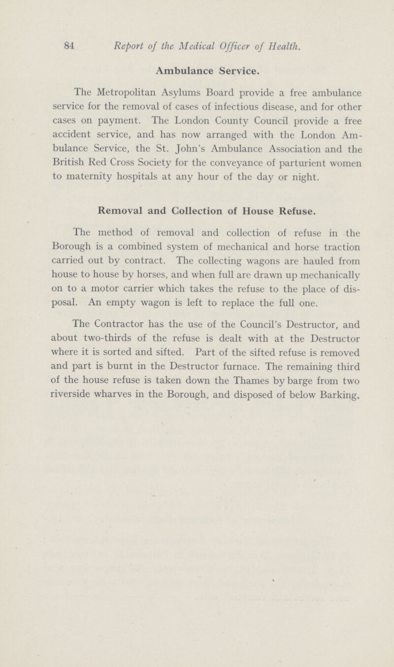 84 Report of the Medical Officer of Health. Ambulance Service. The Metropolitan Asylums Board provide a free ambulance service for the removal of cases of infectious disease, and for other cases on payment. The London County Council provide a free accident service, and has now arranged with the London Am bulance Service, the St. John's Ambulance Association and the British Red Cross Society for the conveyance of parturient women to maternity hospitals at any hour of the day or night. Removal and Collection of House Refuse. The method of removal and collection of refuse in the Borough is a combined system of mechanical and horse traction carried out by contract. The collecting wagons are hauled from house to house by horses, and when full are drawn up mechanically on to a motor carrier which takes the refuse to the place of dis posal. An empty wagon is left to replace the full one. The Contractor has the use of the Council's Destructor, and about two-thirds of the refuse is dealt with at the Destructor where it is sorted and sifted. Part of the sifted refuse is removed and part is burnt in the Destructor furnace. The remaining third of the house refuse is taken down the Thames by barge from two riverside wharves in the Borough, and disposed of below Barking.