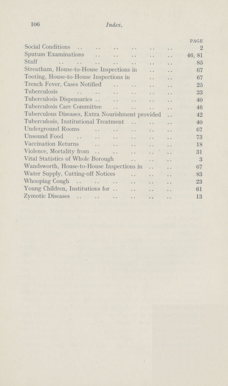 106 Index. page Social Conditions 2 Sputum Examinations 46, 81 Staff 85 Streatham, House-to-House Inspections in 67 Tooting, House-to-House Inspections in 67 Trench Fever, Cases Notified 25 Tuberculosis 33 Tuberculosis Dispensaries 40 Tuberculosis Care Committee 46 Tuberculous Diseases, Extra Nourishment provided 42 Tuberculosis, Institutional Treatment 40 Underground Rooms 67 Unsound Food 73 Vaccination Returns 18 Violence, Mortality from 31 Vital Statistics of Whole Borough 3 Wandsworth, House-to-House Inspections in 67 Water Supply, Cutting-off Notices 83 Whooping Cough 23 Young Children, Institutions for 61 Zymotic Diseases 13