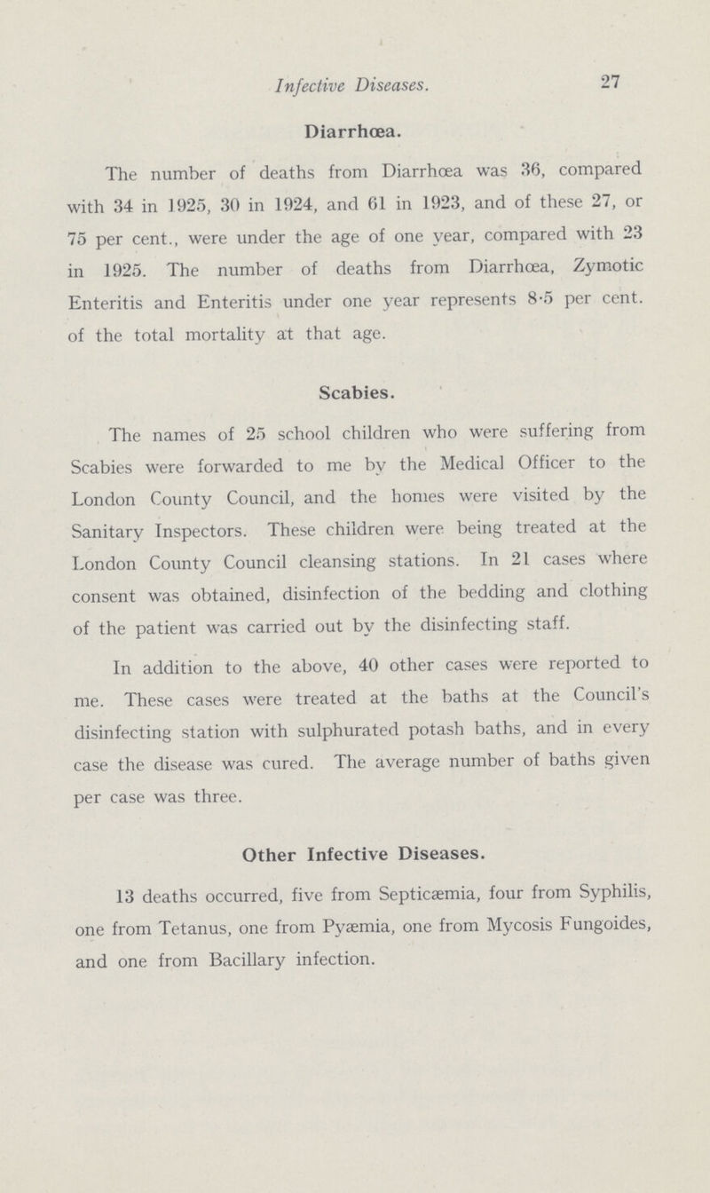 27 Infective Diseases. Diarrhoea. The number of deaths from Diarrhoea was 36, compared with 34 in 1925, 30 in 1924, and 61 in 1923, and of these 27, or 75 per cent., were under the age of one year, compared with 23 in 1925. The number of deaths from Diarrhoea, Zymotic Enteritis and Enteritis under one year represents 8-5 per cent, of the total mortality at that age. Scabies. The names of 25 school children who were suffering from Scabies were forwarded to me by the Medical Officer to the London County Council, and the homes were visited by the Sanitary Inspectors. These children were being treated at the London County Council cleansing stations. In 21 cases where consent was obtained, disinfection of the bedding and clothing of the patient was carried out by the disinfecting staff. In addition to the above, 40 other cases were reported to me. These cases were treated at the baths at the Council's disinfecting station with sulphurated potash baths, and in every case the disease was cured. The average number of baths given per case was three. Other Infective Diseases. 13 deaths occurred, five from Septicaemia, four from Syphilis, one from Tetanus, one from Pyemia, one from Mycosis Fungoides, and one from Bacillary infection.