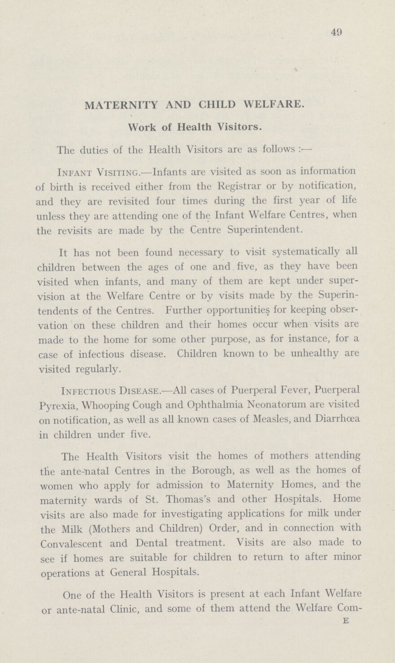 49 MATERNITY AND CHILD WELFARE. Work of Health Visitors. The duties of the Health Visitors are as follows:— Infant Visiting.— Infants are visited as soon as information of birth is received either from the Registrar or by notification, and they are revisited four times during the first year of life unless they are attending one of the Infant Welfare Centres, when the revisits are made by the Centre Superintendent. It has not been found necessary to visit systematically all children between the ages of one and five, as they have been visited when infants, and many of them are kept under super vision at the Welfare Centre or by visits made by the Superin tendents of the Centres. Further opportunities for keeping obser vation on these children and their homes occur when visits are made to the home for some other purpose, as for instance, for a case of infectious disease. Children known to be unhealthy are visited regularly. Infectious Disease.— All cases of Puerperal Fever, Puerperal Pyrexia, Whooping Cough and Ophthalmia Neonatorum are visited on notification, as well as all known cases of Measles, and Diarrhoea in children under five. The Health Visitors visit the homes of mothers attending the ante-natal Centres in the Borough, as well as the homes of women who apply for admission to Maternity Homes, and the maternity wards of St. Thomas's and other Hospitals. Home visits are also made for investigating applications for milk under the Milk (Mothers and Children) Order, and in connection with Convalescent and Dental treatment. Visits are also made to see if homes are suitable for children to return to after minor operations at General Hospitals. One of the Health Visitors is present at each Infant Welfare or ante-natal Clinic, and some of them attend the Welfare Com- E