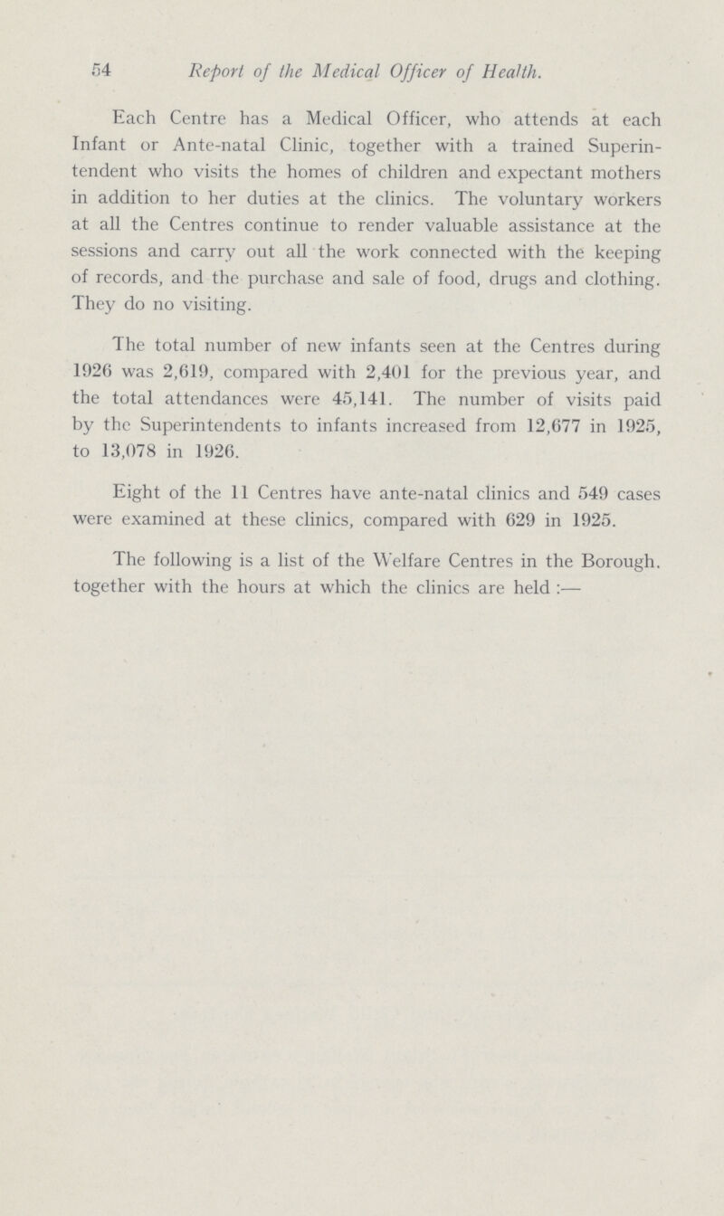 54 Report of the Medical Officer of Health. Each Centre has a Medical Officer, who attends at each Infant or Ante-natal Clinic, together with a trained Superin tendent who visits the homes of children and expectant mothers in addition to her duties at the clinics. The voluntary workers at all the Centres continue to render valuable assistance at the sessions and carry out all the work connected with the keeping of records, and the purchase and sale of food, drugs and clothing. They do no visiting. The total number of new infants seen at the Centres during 1926 was 2,619, compared with 2,401 for the previous year, and the total attendances were 45,141. The number of visits paid by the Superintendents to infants increased from 12,677 in 1925, to 13,078 in 1926. Eight of the 11 Centres have ante-natal clinics and 549 cases were examined at these clinics, compared with 629 in 1925. The following is a list of the Welfare Centres in the Borough, together with the hours at which the clinics are held