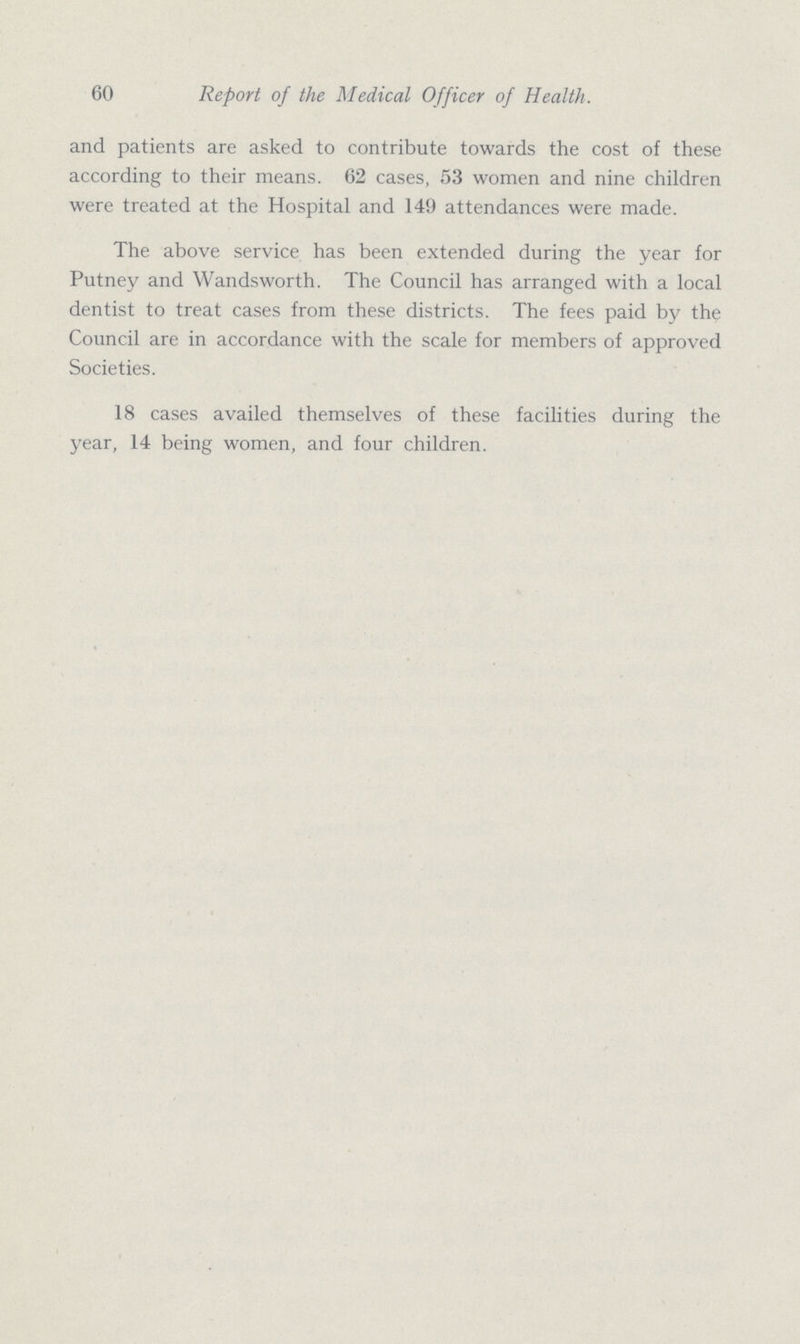 60 Report of the Medical Officer of Health. and patients are asked to contribute towards the cost of these according to their means. 62 cases, 53 women and nine children were treated at the Hospital and 149 attendances were made. The above service has been extended during the year for Putney and Wandsworth. The Council has arranged with a local dentist to treat cases from these districts. The fees paid by the Council are in accordance with the scale for members of approved Societies. 18 cases availed themselves of these facilities during the year, 14 being women, and four children.