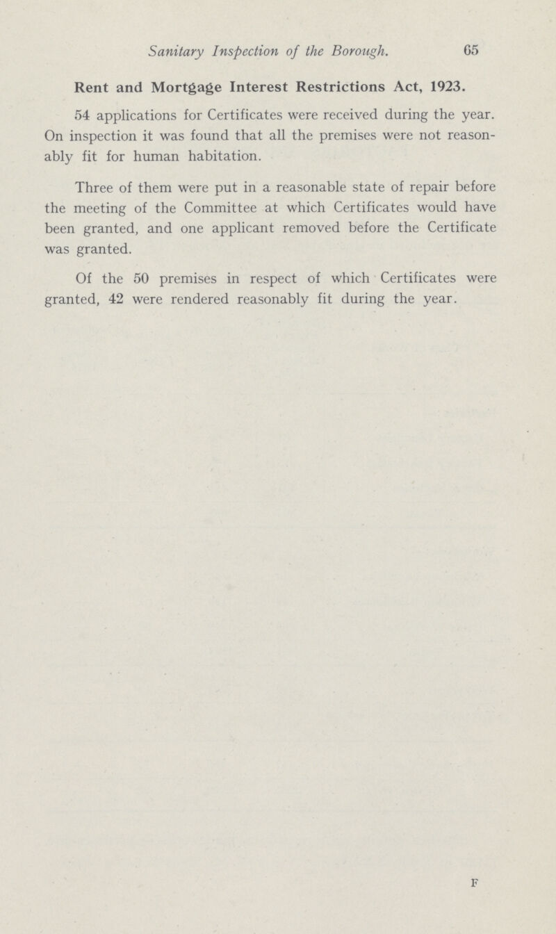 Sanitary Inspection of the Borough. 65 Rent and Mortgage Interest Restrictions Act, 1923. 54 applications for Certificates were received during the year. On inspection it was found that all the premises were not reason ably fit for human habitation. Three of them were put in a reasonable state of repair before the meeting of the Committee at which Certificates would have been granted, and one applicant removed before the Certificate was granted. Of the 50 premises in respect of which Certificates were granted, 42 were rendered reasonably fit during the year. F