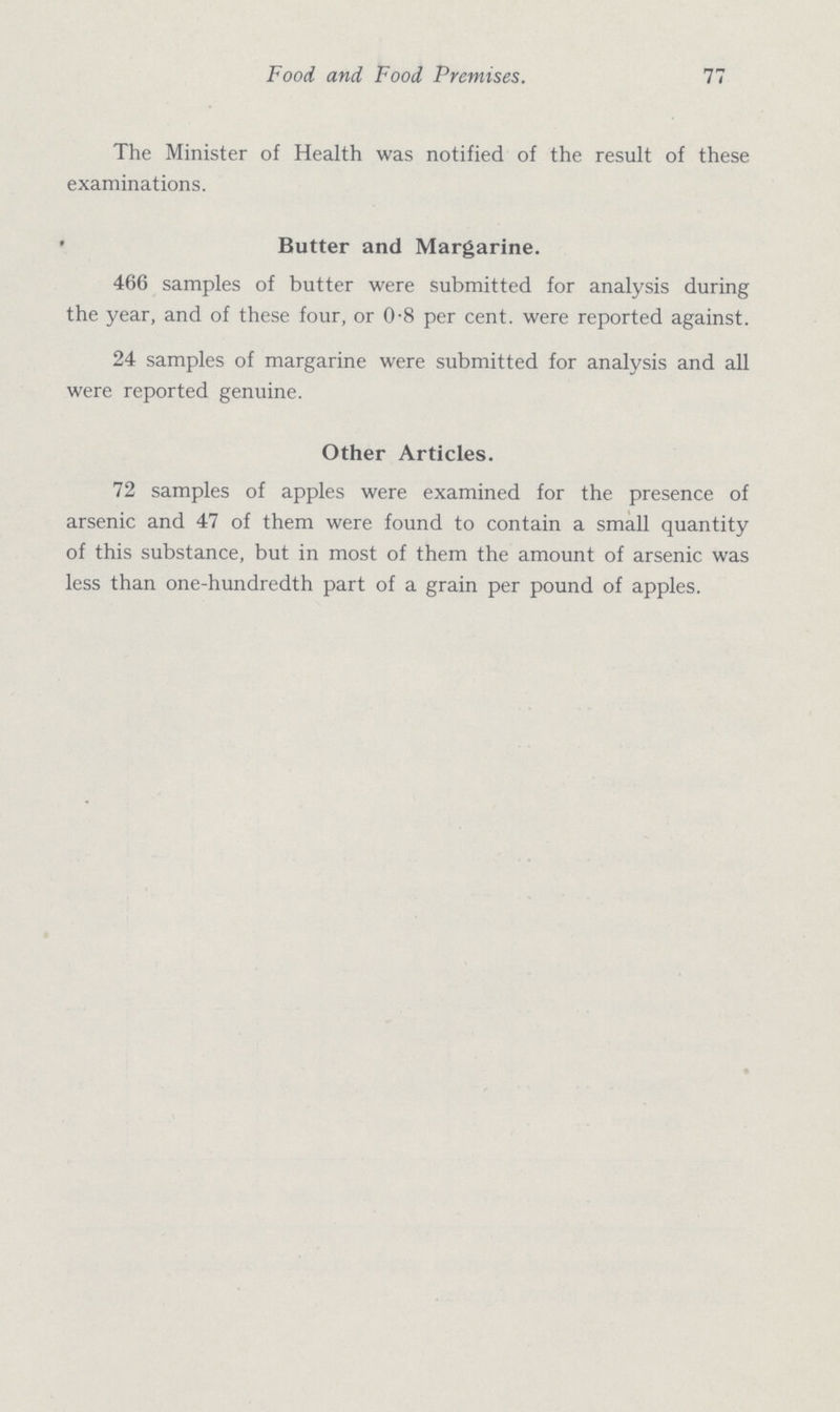 Food and Food Premises. 77 The Minister of Health was notified of the result of these examinations. Butter and Margarine. 466 samples of butter were submitted for analysis during the year, and of these four, or 0.8 per cent. were reported against. 24 samples of margarine were submitted for analysis and all were reported genuine. Other Articles. 72 samples of apples were examined for the presence of arsenic and 47 of them were found to contain a small quantity of this substance, but in most of them the amount of arsenic was less than one-hundredth part of a grain per pound of apples.