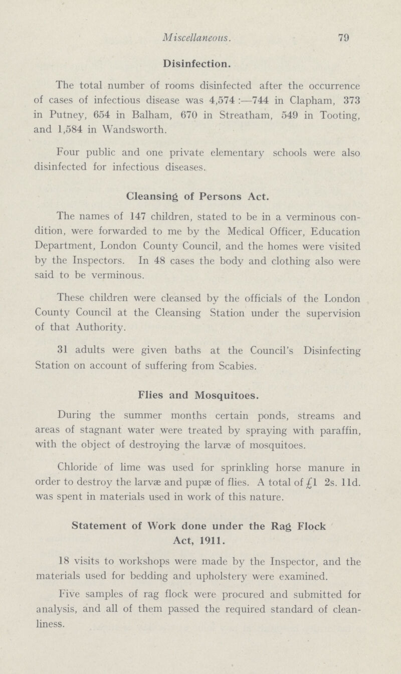 Miscellaneous. 79 Disinfection. The total number of rooms disinfected after the occurrence of cases of infectious disease was 4,574:—744 in Clapham, 373 in Putney, 654 in Balham, 670 in Streatham, 549 in Tooting, and 1,584 in Wandsworth. Four public and one private elementary schools were also disinfected for infectious diseases. Cleansing of Persons Act. The names of 147 children, stated to be in a verminous con dition, were forwarded to me by the Medical Officer, Education Department, London County Council, and the homes were visited by the Inspectors. In 48 cases the body and clothing also were said to be verminous. These children were cleansed by the officials of the London County Council at the Cleansing Station under the supervision of that Authority. 31 adults were given baths at the Council's Disinfecting Station on account of suffering from Scabies. Flies and Mosquitoes. During the summer months certain ponds, streams and areas of stagnant water were treated by spraying with paraffin, with the object of destroying the larvae of mosquitoes. Chloride of lime was used for sprinkling horse manure in order to destroy the larvae and pupae of flies. A total of £l 2s. lid. was spent in materials used in work of this nature. Statement of Work done under the Rag Flock Act, 1911. 18 visits to workshops were made by the Inspector, and the materials used for bedding and upholstery were examined. Five samples of rag flock were procured and submitted for analysis, and all of them passed the required standard of clean liness.