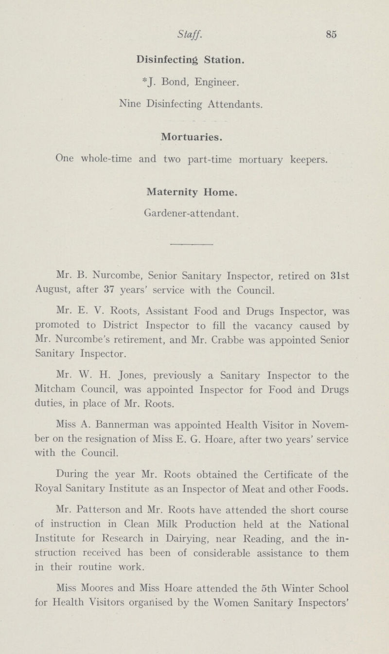 Staff. 85 Disinfecting Station. *J. Bond, Engineer. Nine Disinfecting Attendants. Mortuaries. One whole-time and two part-time mortuary keepers. Maternity Home. Gardener-attendant. Mr. B. Nurcombe, Senior Sanitary Inspector, retired on 31st August, after 37 years' service with the Council. Mr. E. V. Roots, Assistant Food and Drugs Inspector, was promoted to District Inspector to fill the vacancy caused by Mr. Nurcombe's retirement, and Mr. Crabbe was appointed Senior Sanitary Inspector. Mr. W. H. Jones, previously a Sanitary Inspector to the Mitcham Council, was appointed Inspector for Food and Drugs duties, in place of Mr. Roots. Miss A. Bannerman was appointed Health Visitor in Novem ber on the resignation of Miss E. G. Hoare, after two years' service with the Council. During the year Mr. Roots obtained the Certificate of the Royal Sanitary Institute as an Inspector of Meat and other Foods. Mr. Patterson and Mr. Roots have attended the short course of instruction in Clean Milk Production held at the National Institute for Research in Dairying, near Reading, and the in struction received has been of considerable assistance to them in their routine work. Miss Moores and Miss Hoare attended the 5th Winter School for Health Visitors organised by the Women Sanitary Inspectors'