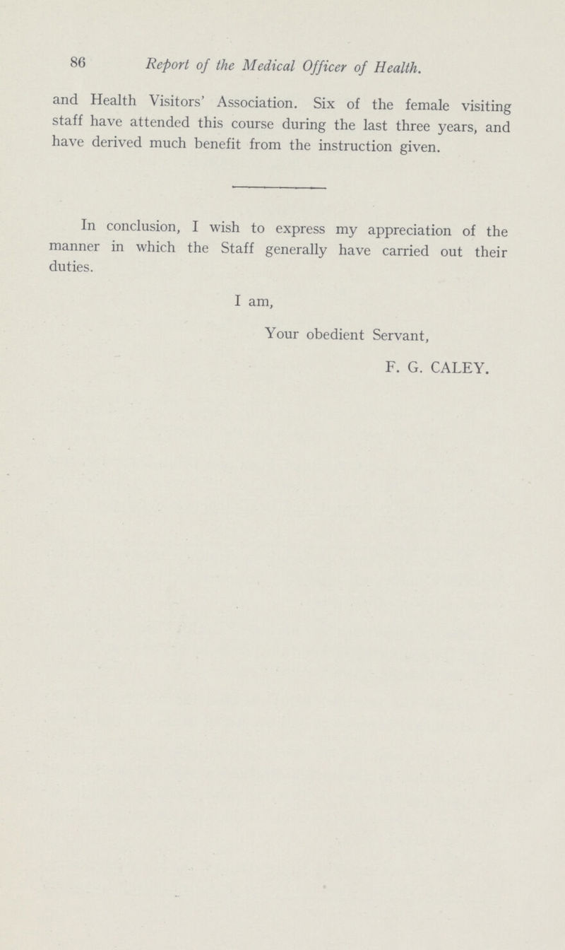 86 Report of the Medical Officer of Health. and Health Visitors' Association. Six of the female visiting staff have attended this course during the last three years, and have derived much benefit from the instruction given. In conclusion, I wish to express my appreciation of the manner in which the Staff generally have carried out their duties. I am, Your obedient Servant, F. G. CALEY.