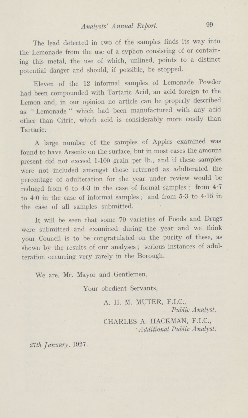 Analysts' Annual Report. 99 The lead detected in two of the samples finds its way into the Lemonade from the use of a syphon consisting of or contain ing this metal, the use of which, unlined, points to a distinct potential danger and should, if possible, be stopped. Eleven of the 12 informal samples of Lemonade Powder had been compounded with Tartaric Acid, an acid foreign to the Lemon and, in our opinion no article can be properly described as Lemonade which had been manufactured with any acid other than Citric, which acid is considerably more costly than Tartaric. A large number of the samples of Apples examined was found to have Arsenic on the surface, but in most cases the amount present did not exceed 1-100 grain per lb., and if these samples were not included amongst those returned as adulterated the percentage of adulteration for the year under review would be reduced from 6 to 4.3 in the case of formal samples; from 4.7 to 4.0 in the case of informal samples; and from 5.3 to 4.15 in the case of all samples submitted. It will be seen that some 70 varieties of Foods and Drugs were submitted and examined during the year and we think your Council is to be congratulated on the purity of these, as shown by the results of our analyses ; serious instances of adul teration occurring very rarely in the Borough. We are, Mr. Mayor and Gentlemen, Your obedient Servants, A. H. M. MUTER, F.I.C., Public Analyst. CHARLES A. HACKMAN, F.I.C., Additional Public Analyst. 21th January, 1927.