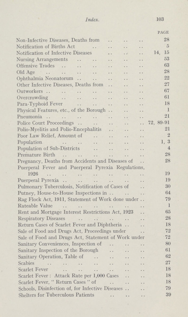 Index. 103 page Non-Infective Diseases, Deaths from 28 Notification of Births Act 5 Notification of Infective Diseases 14, 15 Nursing Arrangements 53 Offensive Trades 63 Old Age 28 Ophthalmia Neonatorum 22 Other Infective Diseases, Deaths from 27 Outworkers 67 Overcrowding 61 Para-Typhoid Fever 18 Physical Features, etc., of the Borough 1 Pneumonia 21 Police Court Proceedings 72, 89-91 Polio-Myelitis and Polio-Encephalitis 21 Poor Law Relief, Amount of 2 Population 1,3 Population of Sub-Districts 4 Premature Birth 28 Pregnancy, Deaths from Accidents and Diseases of 28 Puerperal Fever and Puerperal Pyrexia Regulations, 1926 19 Puerperal Pyrexia 19 Pulmonary Tuberculosis, Notification of Cases of 30 Putney, House-to-House Inspections in 64 Rag Flock Act, 1911, Statement of Work done under 79 Rateable Value 1 Rent and Mortgage Interest Restrictions Act, 1923 65 Respiratory Diseases 28 Return Cases of Scarlet Fever and Diphtheria 18 Sale of Food and Drugs Act, Proceedings under 72 Sale of Food and Drugs Act, Statement of Work under 72 Sanitary Conveniences, Inspection of 80 Sanitary Inspection of the Borough 61 Sanitary Operation, Table of 62 Scabies 27 Scarlet Fever 18 Scarlet Fever : Attack Rate per 1,000 Cases 18 Scarlet Fever,  Return Cases of 18 Schools, Disinfection of, for Infective Diseases 79 Shelters for Tuberculous Patients 39