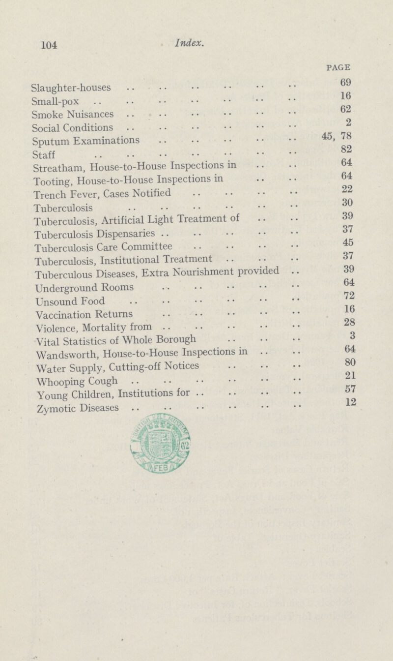 104 Index. PAGE Slaughter-houses 69 Small-pox 16 Smoke Nuisances 62 Social Conditions 2 Sputum Examinations 45, 78 Staff 82 Streatham, House-to-House Inspections in 64 Tooting, House-to-House Inspections in 64 Trench Fever, Cases Notified 22 Tuberculosis 30 Tuberculosis, Artificial Light Treatment of 39 Tuberculosis Dispensaries 37 Tuberculosis Care Committee 45 Tuberculosis, Institutional Treatment 37 Tuberculous Diseases, Extra Nourishment provided 39 Underground Rooms 64 Unsound Food 72 Vaccination Returns 16 Violence, Mortality from 28 Vital Statistics of Whole Borough 3 Wandsworth, House-to-House Inspections in 64 Water Supply, Cutting-off Notices 80 Whooping Cough 21 Young Children, Institutions for 57 Zymotic Diseases 12