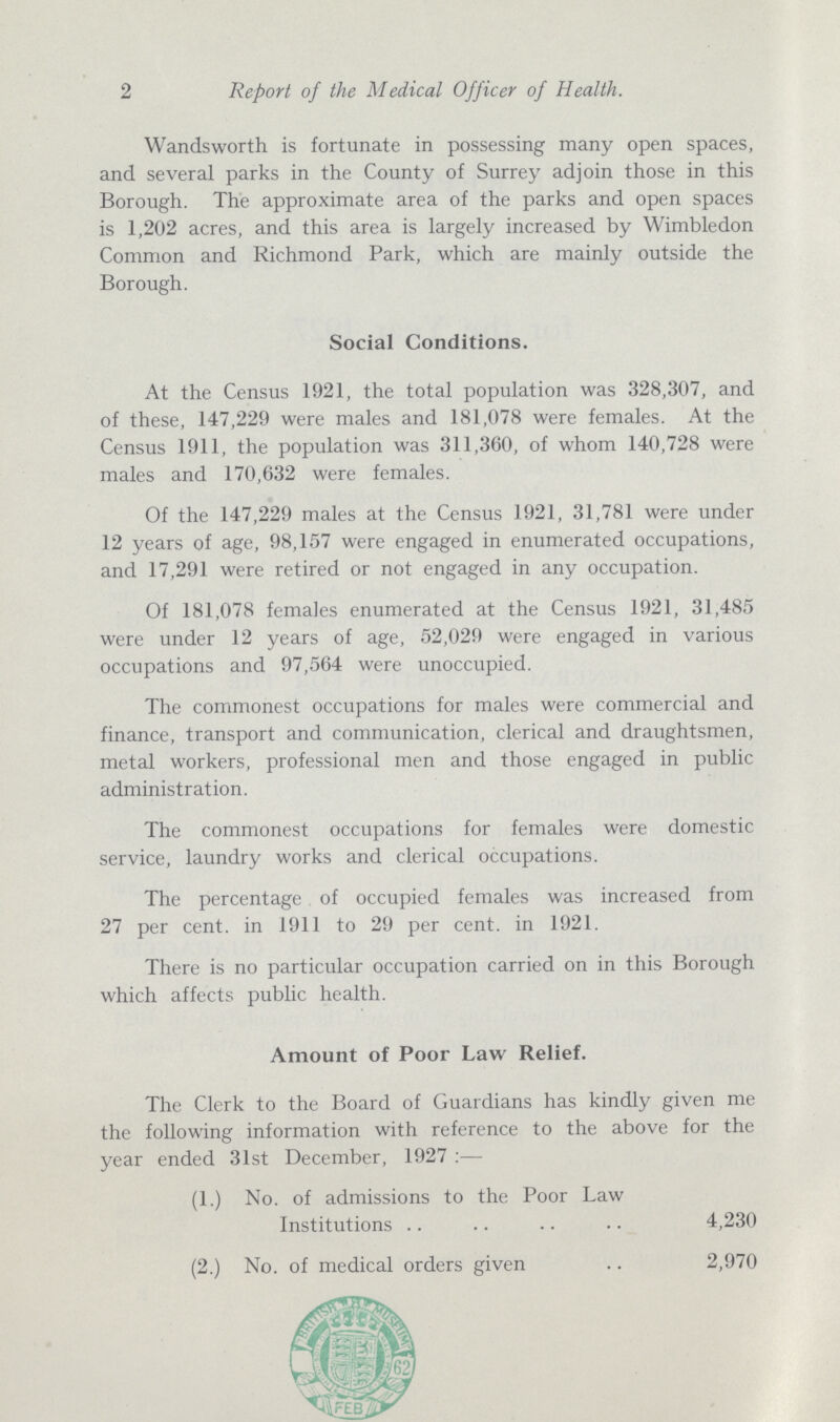 2 Report of the Medical Officer of Health. Wandsworth is fortunate in possessing many open spaces, and several parks in the County of Surrey adjoin those in this Borough. The approximate area of the parks and open spaces is 1,202 acres, and this area is largely increased by Wimbledon Common and Richmond Park, which are mainly outside the Borough. Social Conditions. At the Census 1921, the total population was 328,307, and of these, 147,229 were males and 181,078 were females. At the Census 1911, the population was 311,360, of whom 140,728 were males and 170,632 were females. Of the 147,229 males at the Census 1921, 31,781 were under 12 years of age, 98,157 were engaged in enumerated occupations, and 17,291 were retired or not engaged in any occupation. Of 181,078 females enumerated at the Census 1921, 31,485 were under 12 years of age, 52,029 were engaged in various occupations and 97,564 were unoccupied. The commonest occupations for males were commercial and finance, transport and communication, clerical and draughtsmen, metal workers, professional men and those engaged in public administration. The commonest occupations for females were domestic service, laundry works and clerical occupations. The percentage of occupied females was increased from 27 per cent, in 1911 to 29 per cent, in 1921. There is no particular occupation carried on in this Borough which affects public health. A Amount of Poor Law Relief. The Clerk to the Board of Guardians has kindly given me the following information with reference to the above for the year ended 31st December, 1927:— (1.) No. of admissions to the Poor Law Institutions 4,230 (2.) No. of medical orders given 2,970