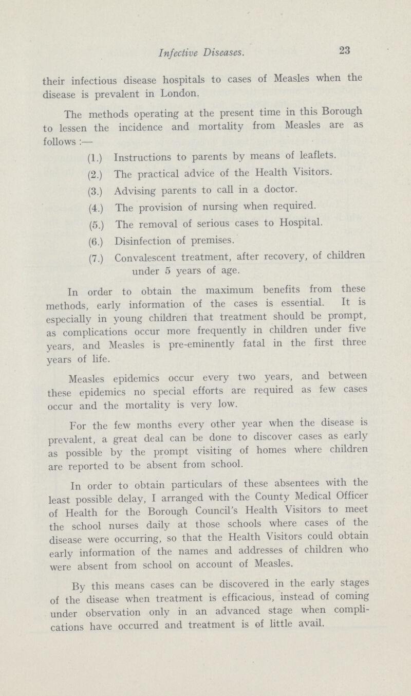 23 Infective Diseases their infectious disease hospitals to cases of Measles when the disease is prevalent in London. The methods operating at the present time in this Borough to lessen the incidence and mortality from Measles are as follows:— (1.) Instructions to parents by means of leaflets. (2.) The practical advice of the Health Visitors. (3.) Advising parents to call in a doctor. (4.) The provision of nursing when required. (5.) The removal of serious cases to Hospital. (6.) Disinfection of premises. (7.) Convalescent treatment, after recovery, of children under 5 years of age. In order to obtain the maximum benefits from these methods, early information of the cases is essential. It is especially in young children that treatment should be prompt, as complications occur more frequently in children under five years, and Measles is pre-eminently fatal in the first three years of life. Measles epidemics occur every two years, and between these epidemics no special efforts are required as few cases occur and the mortality is very low. For the few months every other year when the disease is prevalent, a great deal can be done to discover cases as early as possible by the prompt visiting of homes where children are reported to be absent from school. In order to obtain particulars of these absentees with the least possible delay, I arranged with the County Medical Officer of Health for the Borough Council's Health Visitors to meet the school nurses daily at those schools where cases of the disease were occurring, so that the Health Visitors could obtain early information of the names and addresses of children who were absent from school on account of Measles. By this means cases can be discovered in the early stages of the disease when treatment is efficacious, instead of coming under observation only in an advanced stage when compli cations have occurred and treatment is of little avail.