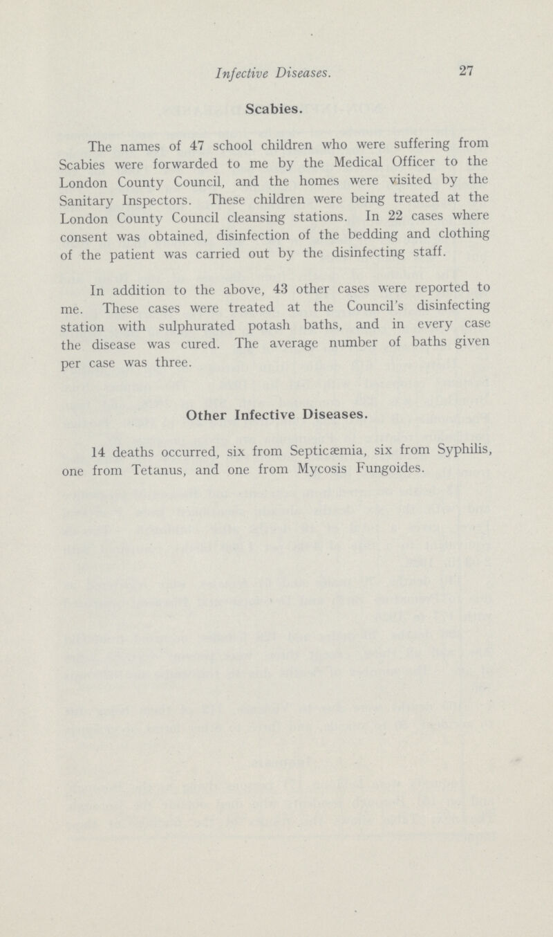 Infective Diseases. 27 Scabies. The names of 47 school children who were suffering from Scabies were forwarded to me by the Medical Officer to the London County Council, and the homes were visited by the Sanitary Inspectors. These children were being treated at the London County Council cleansing stations. In 22 cases where consent was obtained, disinfection of the bedding and clothing of the patient was carried out by the disinfecting staff. In addition to the above, 43 other cases were reported to me. These cases were treated at the Council's disinfecting station with sulphurated potash baths, and in every case the disease was cured. The average number of baths given per case was three. Other Infective Diseases. 14 deaths occurred, six from Septicaemia, six from Syphilis, one from Tetanus, and one from Mycosis Fungoides.