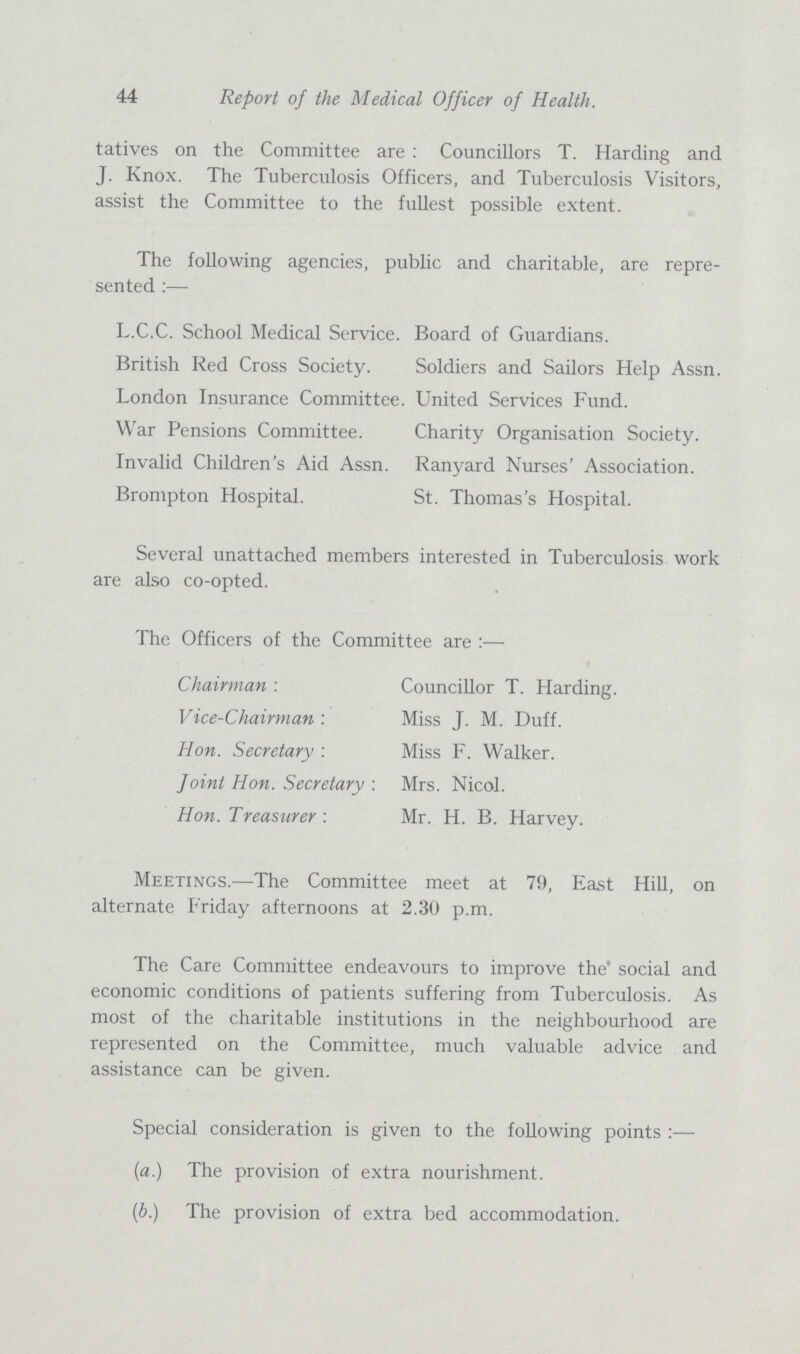 44 Report of the Medical Officer of Health tatives on the Committee are : Councillors T. Harding and J. Knox. The Tuberculosis Officers, and Tuberculosis Visitors, assist the Committee to the fullest possible extent. The following agencies, public and charitable, are repre sented :— L.C.C. School Medical Service. Board of Guardians. British Red Cross Society. Soldiers and Sailors Help Assn. London Insurance Committee. United Services Fund. War Pensions Committee. Charity Organisation Society. Invalid Children's Aid Assn. Ranyard Nurses' Association. Brompton Hospital. St. Thomas's Hospital. Several unattached members interested in Tuberculosis work are also co-opted. The Officers of the Committee are : Chairman : Councillor T. Harding Vice-Chairman : Miss J. M. Duff. Hon. Secretary : Miss F. Walker. - Joint Hon. Secretary : Mrs. Nicol. Hon. Treasurer : Mr. H. B. Harvey. Meetings.—The Committee meet at 79, East Hill, on alternate Friday afternoons at 2.30 p.m. The Care Committee endeavours to improve the social and economic conditions of patients suffering from Tuberculosis. As most of the charitable institutions in the neighbourhood are represented on the Committee, much valuable advice and assistance can be given. Special consideration is given to the following points :— (a.) The provision of extra nourishment. (b.) The provision of extra bed accommodation.