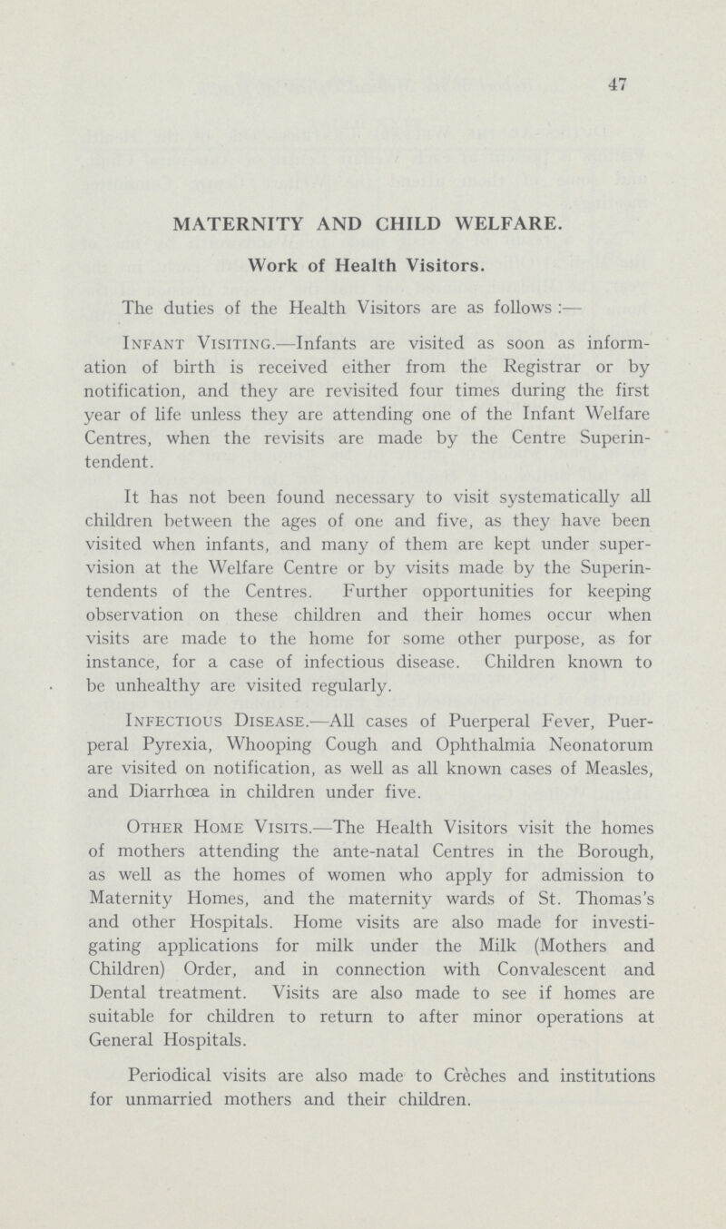 47 MATERNITY AND CHILD WELFARE. Work of Health Visitors. The duties of the Health Visitors are as follows :— Infant Visiting.—Infants are visited as soon as inform ation of birth is received either from the Registrar or by notification, and they are revisited four times during the first year of life unless they are attending one of the Infant Welfare Centres, when the revisits are made by the Centre Superin tendent. It has not been found necessary to visit systematically all children between the ages of one and five, as they have been visited when infants, and many of them are kept under super vision at the Welfare Centre or by visits made by the Superin tendents of the Centres. Further opportunities for keeping observation on these children and their homes occur when visits are made to the home for some other purpose, as for instance, for a case of infectious disease. Children known to be unhealthy are visited regularly. Infectious Disease.—All cases of Puerperal Fever, Puer peral Pyrexia, Whooping Cough and Ophthalmia Neonatorum are visited on notification, as well as all known cases of Measles, and Diarrhoea in children under five. Other Home Visits.—The Health Visitors visit the homes of mothers attending the ante-natal Centres in the Borough, as well as the homes of women who apply for admission to Maternity Homes, and the maternity wards of St. Thomas's and other Hospitals. Home visits are also made for investi gating applications for milk under the Milk (Mothers and Children) Order, and in connection with Convalescent and Dental treatment. Visits are also made to see if homes are suitable for children to return to after minor operations at General Hospitals. Periodical visits are also made to Creches and institutions for unmarried mothers and their children.