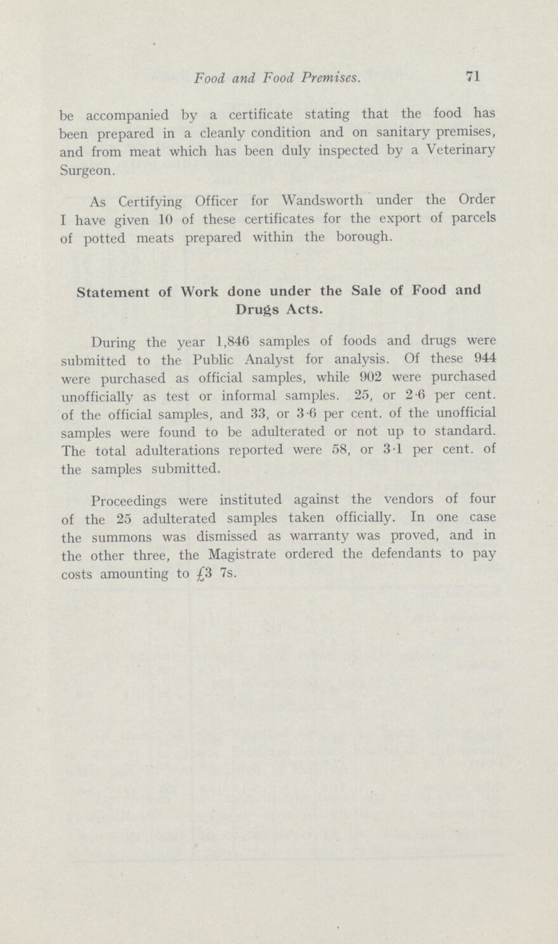 Food and Food Premises 71 be accompanied by a certificate stating that the food has been prepared in a cleanly condition and on sanitary premises, and from meat which has been duly inspected by a Veterinary Surgeon. As Certifying Officer for Wandsworth under the Order I have given 10 of these certificates for the export of parcels of potted meats prepared within the borough. Statement of Work done under the Sale of Food and Drugs Acts. During the year 1,846 samples of foods and drugs were submitted to the Public Analyst for analysis. Of these 944 were purchased as official samples, while 902 were purchased unofficially as test or informal samples. 25, or 2.6 per cent, of the official samples, and 33, or 3.6 per cent, of the unofficial samples were found to be adulterated or not up to standard. The total adulterations reported were 58, or 3.1 per cent, of the samples submitted. Proceedings were instituted against the vendors of four of the 25 adulterated samples taken officially. In one case the summons was dismissed as warranty was proved, and in the other three, the Magistrate ordered the defendants to pay costs amounting to £3 7s.