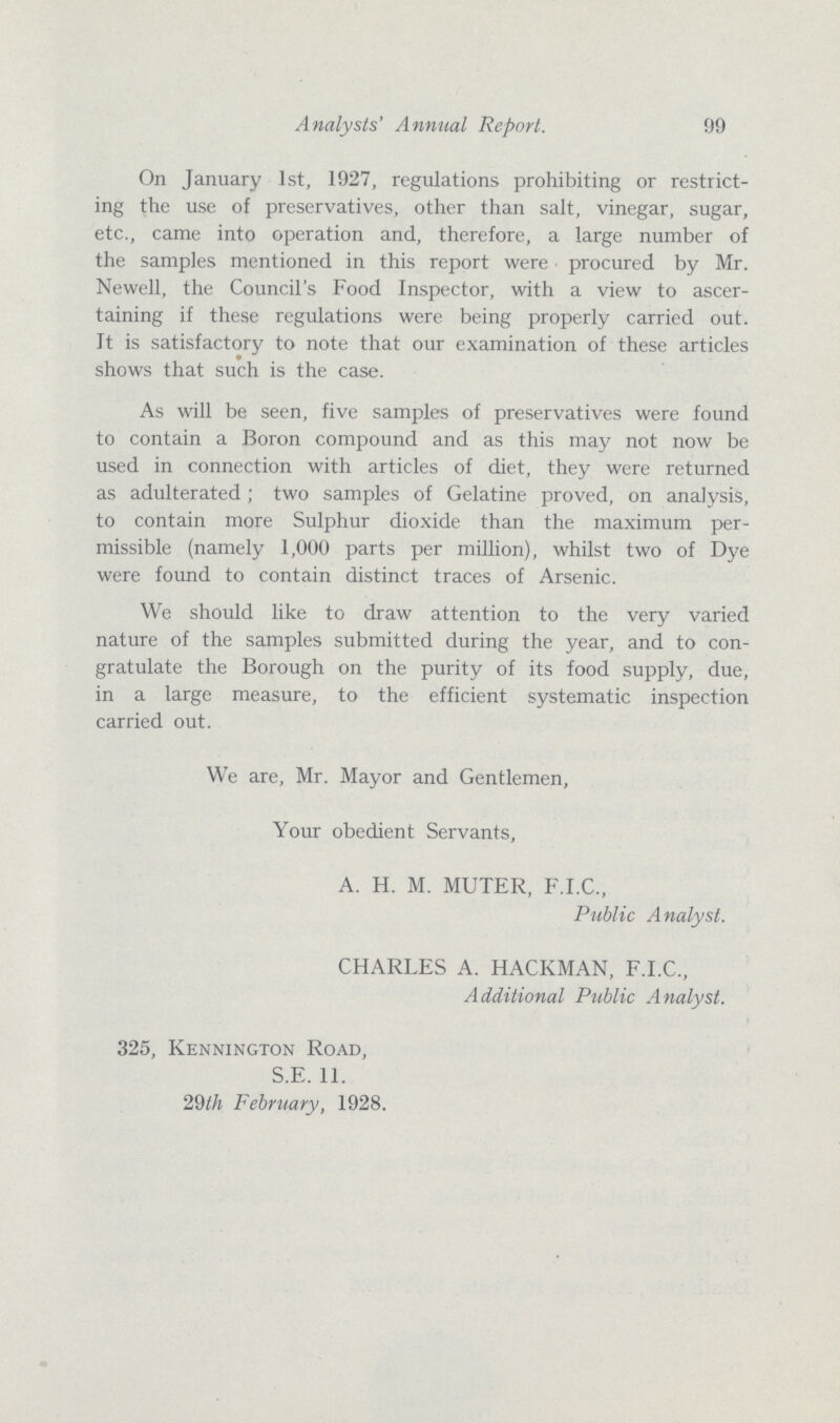 Analysts' Annual Report. 99 On January 1st, 1927, regulations prohibiting or restrict ing the use of preservatives, other than salt, vinegar, sugar, etc., came into operation and, therefore, a large number of the samples mentioned in this report were procured by Mr. Newell, the Council's Food Inspector, with a view to ascer taining if these regulations were being properly carried out. It is satisfactory to note that our examination of these articles shows that such is the case. As will be seen, five samples of preservatives were found to contain a Boron compound and as this may not now be used in connection with articles of diet, they were returned as adulterated ; two samples of Gelatine proved, on analysis, to contain more Sulphur dioxide than the maximum per missible (namely 1,000 parts per million), whilst two of Dye were found to contain distinct traces of Arsenic. We should like to draw attention to the very varied nature of the samples submitted during the year, and to con gratulate the Borough on the purity of its food supply, due, in a large measure, to the efficient systematic inspection carried out. We are, Mr. Mayor and Gentlemen, Your obedient Servants, A. H. M. MUTER, F.I.C., Public Analyst. CHARLES A. HACKMAN, F.I.C., Additional Public Analyst. 325, Kennington Road, S.E. 11. 29th February, 1928.