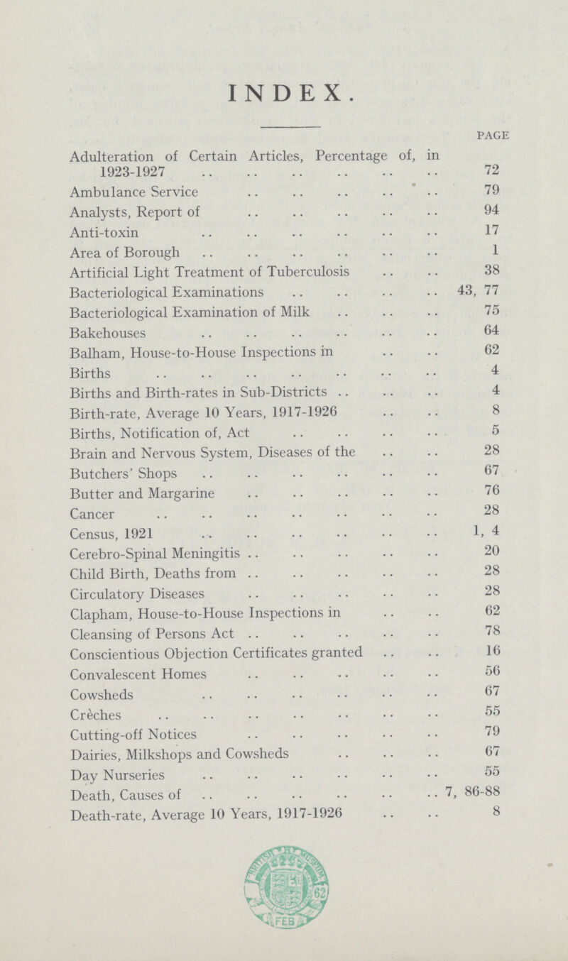 INDEX PAGE Adulteration of Certain Articles, Percentage of, in 1923-1927 72 Ambulance Service 79 Analysts, Report of 94 Anti-toxin 17 Area of Borough 1 Artificial Light Treatment of Tuberculosis 38 Bacteriological Examinations 43, 77 Bacteriological Examination of Milk 75 Bakehouses 64 Balham, House-to-House Inspections in 62 Births 4 Births and Birth-rates in Sub-Districts 4 Birth-rate, Average 10 Years, 1917-1926 8 Births, Notification of, Act 5 Brain and Nervous System, Diseases of the 28 Butchers' Shops 67 Butter and Margarine 76 Cancer 28 Census, 1921 1, 4 Cerebro-Spinal Meningitis 20 Child Birth, Deaths from 28 Circulatory Diseases 28 Clapham, House-to-House Inspections in 62 Cleansing of Persons Act 78 Conscientious Objection Certificates granted 16 Convalescent Homes 56 Cowsheds 67 Creches 55 Cutting-off Notices 79 Dairies, Milkshops and Cowsheds 67 Day Nurseries 55 Death, Causes of 7, 86-88 Death-rate, Average 10 Years, 1917-1926 8