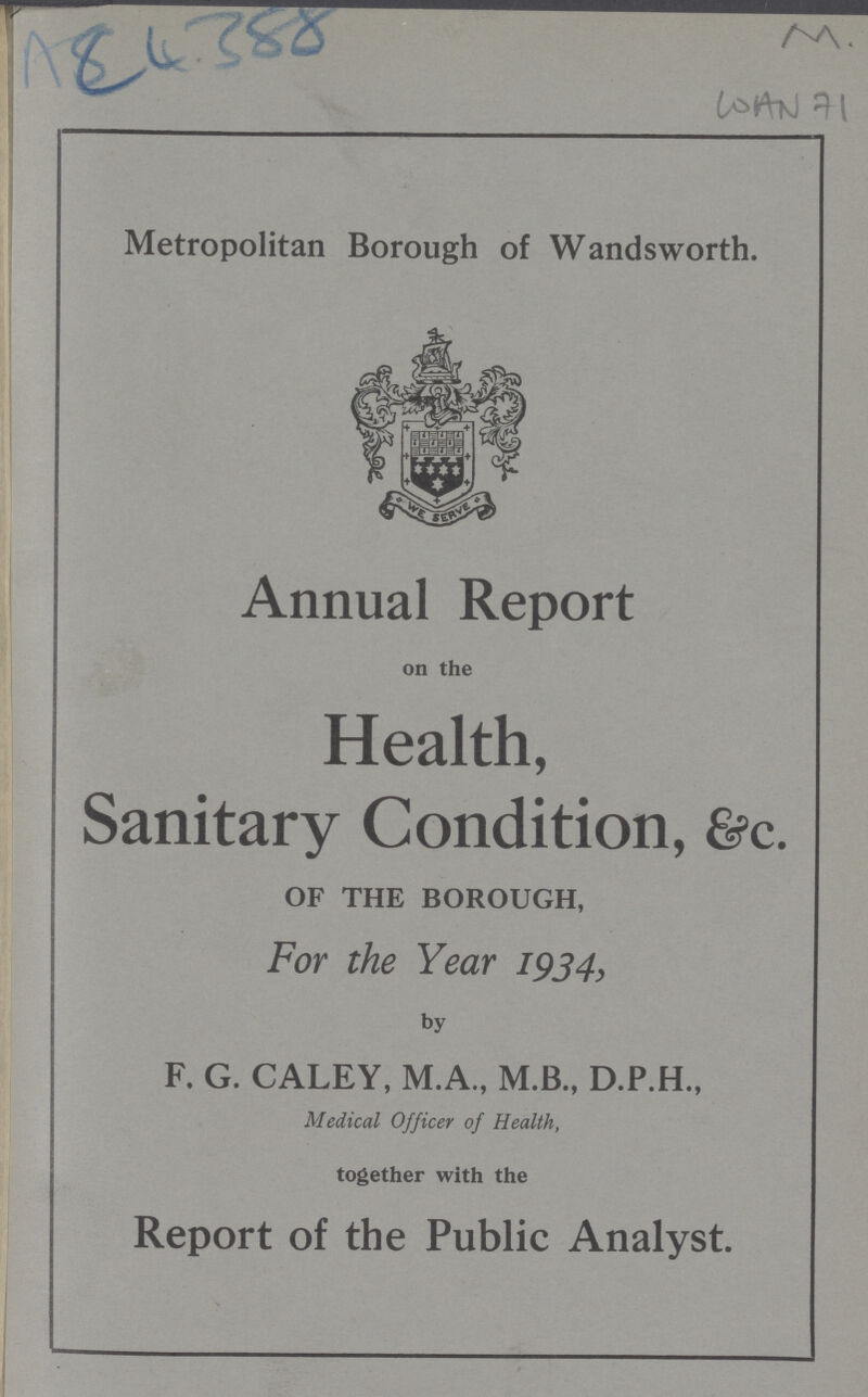 ACU 4388 M. WAN 71 Metropolitan Borough of Wandsworth. Annual Report on the Health, Sanitary Condition, &c. OF THE BOROUGH, For the Year 1934, by F. G. CALEY, M.A., M.B., D.P.H., Medical Officer of Health, together with the Report of the Public Analyst.