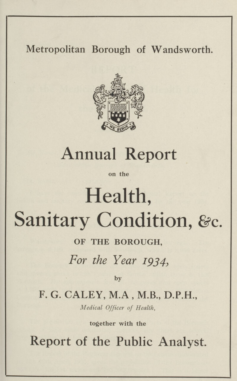 Metropolitan Borough of Wandsworth. Annual Report on the Health, Sanitary Condition, &c. OF THE BOROUGH, For the Year 1934, by F. G. CALEY, M.A , M.B., D.P.H., Medical Officer of Health, together with the Report of the Public Analyst.