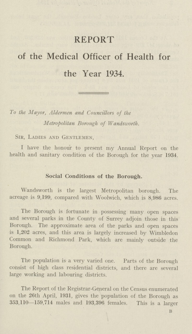 REPORT of the Medical Officer of Health for the Year 1934. To the Mayor, Aldermen and Councillors of the Metropolitan Borough of Wandsworth. Sir, Ladies and Gentlemen, I have the honour to present my Annual Report on the health and sanitary condition of the Borough for the year 1934. Social Conditions of the Borough. Wandsworth is the largest Metropolitan borough. The acreage is 9,199, compared with Woolwich, which is 8,986 acres. The Borough is fortunate in possessing many open spaces and several parks in the County of Surrey adjoin those in this Borough. The approximate area of the parks and open spaces is 1,202 acres, and this area is largely increased by Wimbledon Common and Richmond Park, which are mainly outside the Borough. The population is a very varied one. Parts of the Borough consist of high class residential districts, and there are several large working and labouring districts. The Report of the Registrar-General on the Census enumerated on the 26th April, 1931, gives the population of the Borough as 353,110—159,714 males and 193,396 females. This is a larger b