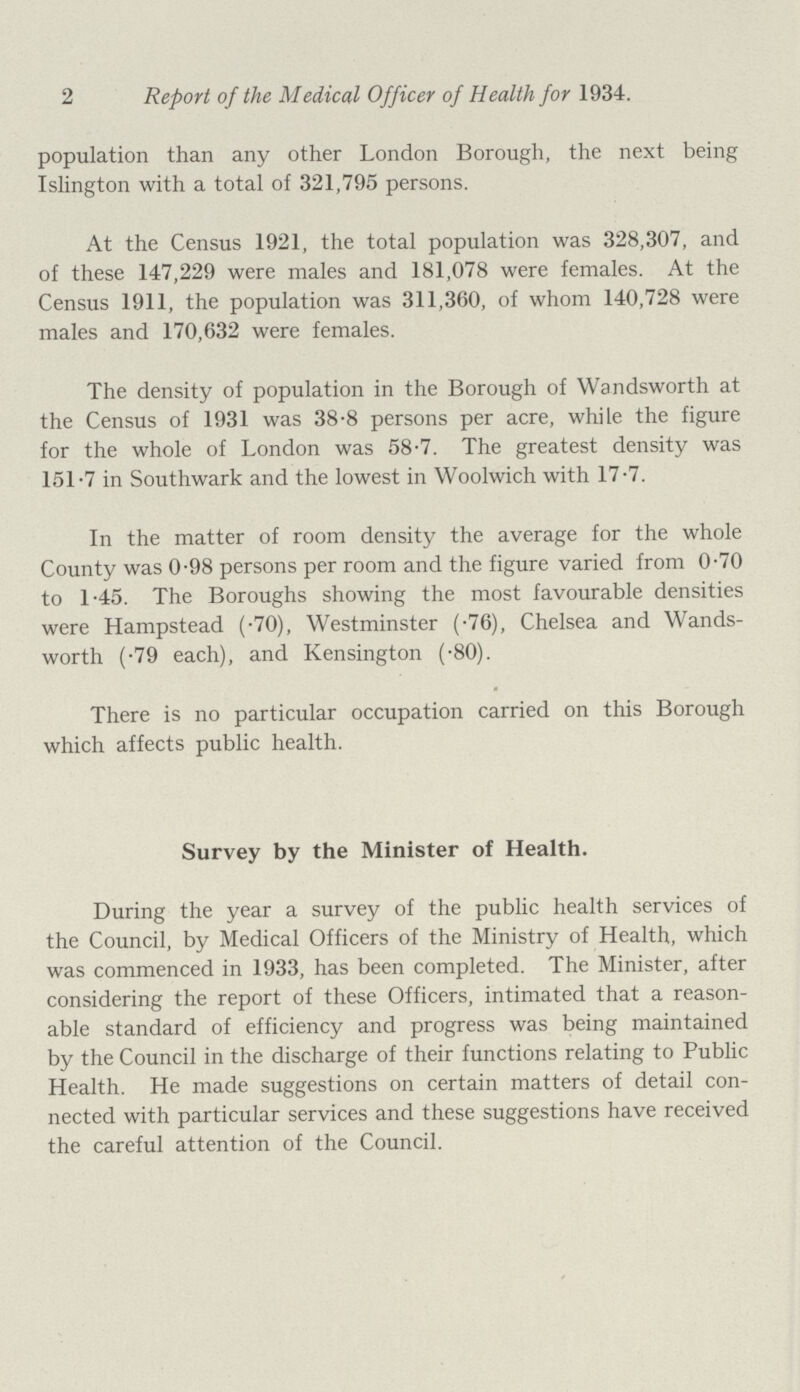 2 Report of the Medical Officer of Health for 1934. population than any other London Borough, the next being Islington with a total of 321,795 persons. At the Census 1921, the total population was 328,307, and of these 147,229 were males and 181,078 were females. At the Census 1911, the population was 311,360, of whom 140,728 were males and 170,632 were females. The density of population in the Borough of Wandsworth at the Census of 1931 was 38.8 persons per acre, while the figure for the whole of London was 58.7. The greatest density was 151.7 in Southwark and the lowest in Woolwich with 17.7. In the matter of room density the average for the whole County was 0.98 persons per room and the figure varied from 0.70 to 1.45. The Boroughs showing the most favourable densities were Hampstead (.70), Westminster (.76), Chelsea and Wands worth (.79 each), and Kensington (.80). There is no particular occupation carried on this Borough which affects public health. Survey by the Minister of Health. During the year a survey of the public health services of the Council, by Medical Officers of the Ministry of Health, which was commenced in 1933, has been completed. The Minister, after considering the report of these Officers, intimated that a reason able standard of efficiency and progress was being maintained by the Council in the discharge of their functions relating to Public Health. He made suggestions on certain matters of detail con nected with particular services and these suggestions have received the careful attention of the Council.