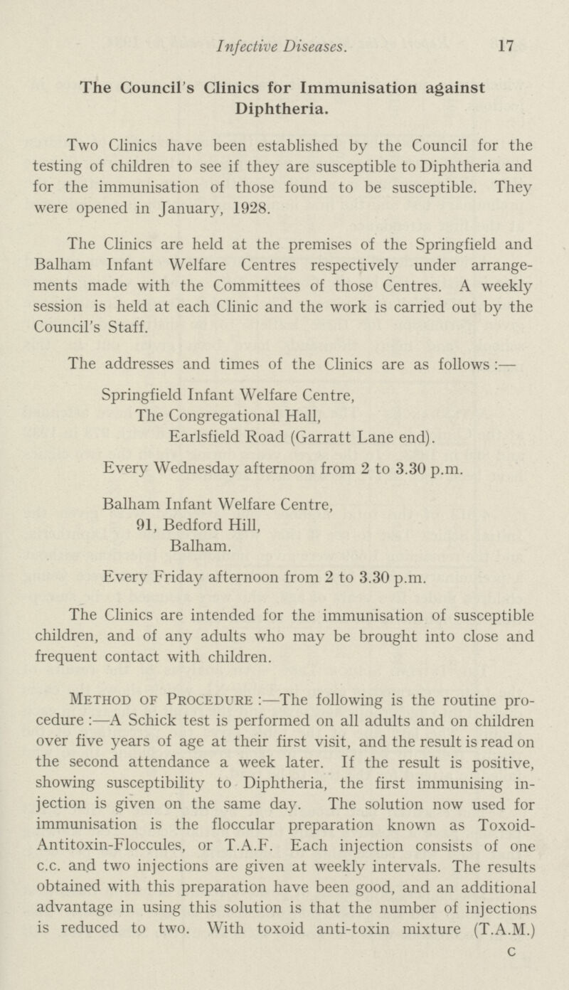 Infective Diseases. 17 The Council's Clinics for Immunisation against Diphtheria. Two Clinics have been established by the Council for the testing of children to see if they are susceptible to Diphtheria and for the immunisation of those found to be susceptible. They were opened in January, 1928. The Clinics are held at the premises of the Springfield and Balham Infant Welfare Centres respectively under arrange ments made with the Committees of those Centres. A weekly session is held at each Clinic and the work is carried out by the Council's Staff. The addresses and times of the Clinics are as follows:— Springfield Infant Welfare Centre, The Congregational Hall, Earlsfield Road (Garratt Lane end). Every Wednesday afternoon from 2 to 3.30 p.m. Balham Infant Welfare Centre, 91, Bedford Hill, Balham. Every Friday afternoon from 2 to 3.30 p.m. The Clinics are intended for the immunisation of susceptible children, and of any adults who may be brought into close and frequent contact with children. Method of Procedure :—The following is the routine pro cedure :—A Schick test is performed on all adults and on children over five years of age at their first visit, and the result is read on the second attendance a week later. If the result is positive, showing susceptibility to Diphtheria, the first immunising in jection is given on the same day. The solution now used for immunisation is the floccular preparation known as Toxoid Antitoxin-Floccules, or T.A.F. Each injection consists of one c.c. and two injections are given at weekly intervals. The results obtained with this preparation have been good, and an additional advantage in using this solution is that the number of injections is reduced to two. With toxoid anti-toxin mixture (T.A.M.) c