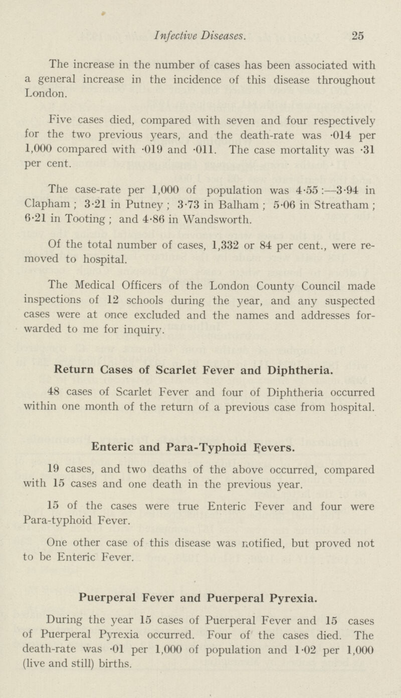 # Infective Diseases. 25 The increase in the number of cases has been associated with a general increase in the incidence of this disease throughout London. Five cases died, compared with seven and four respectively for the two previous years, and the death-rate was .014 per 1,000 compared with .019 and .011. The case mortality was .31 per cent. The case-rate per 1,000 of population was 4.55:—3.94 in Clapham ; 3.21 in Putney ; 3.73 in Balham ; 5.06 in Streatham ; 6.21 in Tooting ; and 4.86 in Wandsworth. Of the total number of cases, 1,332 or 84 per cent., were re moved to hospital. The Medical Officers of the London County Council made inspections of 12 schools during the year, and any suspected cases were at once excluded and the names and addresses for warded to me for inquiry. Return Cases of Scarlet Fever and Diphtheria. 48 cases of Scarlet Fever and four of Diphtheria occurred within one month of the return of a previous case from hospital. Enteric and Para-Typhoid Fevers. 19 cases, and two deaths of the above occurred, compared with 15 cases and one death in the previous year. 15 of the cases were true Enteric Fever and four were Para-typhoid Fever. One other case of this disease was notified, but proved not to be Enteric Fever. Puerperal Fever and Puerperal Pyrexia. During the year 15 cases of Puerperal Fever and 15 cases of Puerperal Pyrexia occurred. Four of the cases died. The death-rate was .01 per 1,000 of population and 1.02 per 1,000 (live and still) births.