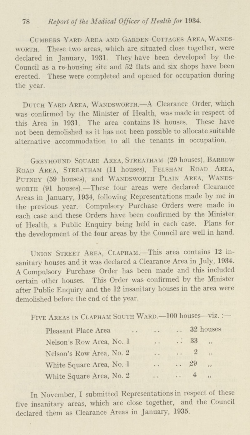 78 Report of the Medical Officer of Health for 1934. Cumbers Yard Area and Garden Cottages Area, Wands worth. These two areas, which are situated close together, were declared in January, 1931. They have been developed by the Council as a re-housing site and 52 flats and six shops have been erected. These were completed and opened for occupation during the year. Dutch Yard Area, Wandsworth.—A Clearance Order, which was confirmed by the Minister of Health, was made in respect of this Area in 1931. The area contains 18 houses. These have not been demolished as it has not been possible to allocate suitable alternative accommodation to all the tenants in occupation. Greyhound Square Area, Streatham (29 houses), Barrow Road Area, Streatham (11 houses), Felsham Road Area, Putney (59 houses), and Wandsworth Plain Area, Wands worth (91 houses).-—These four areas were declared Clearance Areas in January, 1934, following Representations made by me in the previous year. Compulsory Purchase Orders were made in each case and these Orders have been confirmed by the Minister of Health, a Public Enquiry being held in each case. Plans for the development of the four areas by the Council are well in hand. Union Street Area, Clapham.—This area contains 12 in sanitary houses and it was declared a Clearance Area in July, 1934. A Compulsory Purchase Order has been made and this included certain other houses. This Order was confirmed by the Minister after Public Enquiry and the 12 insanitary houses in the area were demolished before the end of the year. Five Areas in Clapham South Ward.—100 houses—viz. :— Pleasant Place Area 32 houses Nelson's Row Area, No. 1 33 ,, Nelson's Row Area, No. 2 2 ,, White Square Area, No. 1 29 „ White Square Area, No. 2 4 „ In November, I submitted Representations in respect of these five insanitary areas, which are close together, and the Council declared them as Clearance Areas in January, 1935.