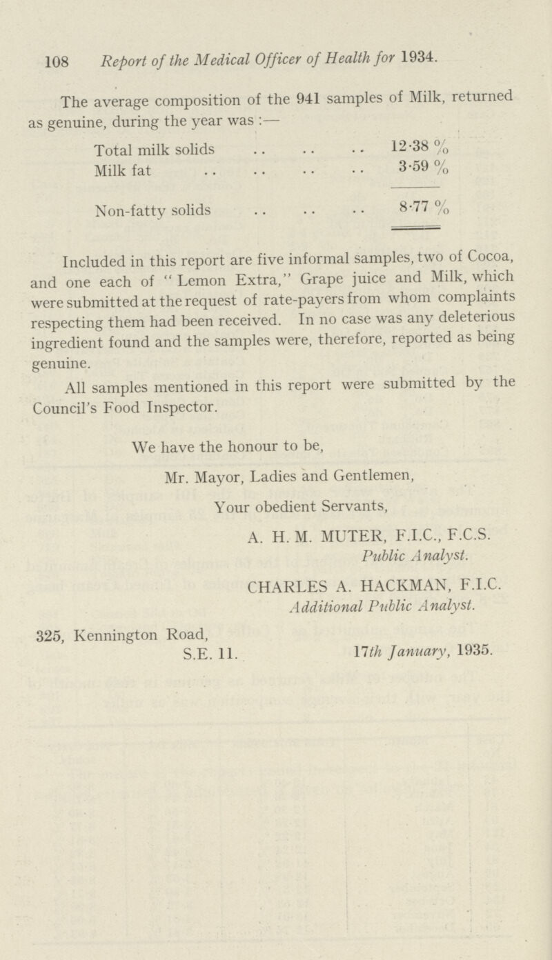 108 Report of the Medical Officer of Health for 1934. The average composition of the 941 samples of Milk, returned as genuine, during the year was:— Total milk solids 12.38 % Milk fat 3.59 % Non-fatty solids 8.77 % Included in this report are five informal samples, two of Cocoa, and one each of Lemon Extra, Grape juice and Milk, which were submitted at the request of rate-payers from whom complaints respecting them had been received. In no case was any deleterious ingredient found and the samples were, therefore, reported as being genuine. All samples mentioned in this report were submitted by the Council's Food Inspector. We have the honour to be, Mr. Mayor, Ladies and Gentlemen, Your obedient Servants, A. H. M. MUTER, F.I.C., F.C.S. Public Analyst. CHARLES A. HACKMAN, F.I.C. Additional Public Analyst. 325, Kennington Road, S.E. 11. 17th January, 1935.