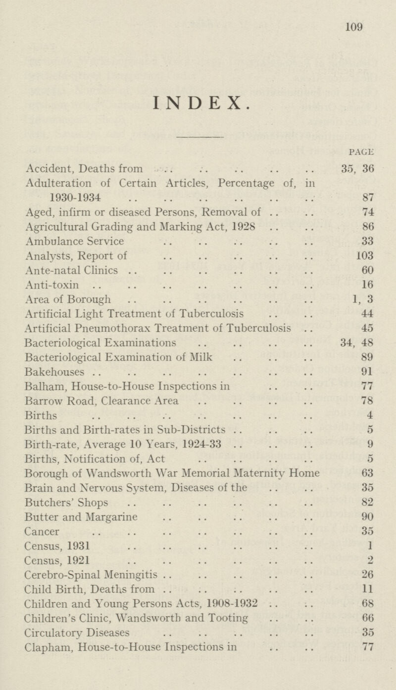 109 INDEX. PAGE Accident, Deaths from 35, 36 Adulteration of Certain Articles, Percentage of, ill 1930-1934 87 Aged, infirm or diseased Persons, Removal of 74 Agricultural Grading and Marking Act, 1928 86 Ambulance Service 33 Analysts, Report of 103 Ante-natal Clinics 60 Anti-toxin 16 Area of Borough 1, 3 Artificial Light Treatment of Tuberculosis 44 Artificial Pneumothorax Treatment of Tuberculosis 45 Bacteriological Examinations 34, 48 Bacteriological Examination of Milk 89 Bakehouses 91 Balham, House-to-House Inspections in 77 Barrow Road, Clearance Area 78 Births 4 Births and Birth-rates in Sub-Districts 5 Birth-rate, Average 10 Years, 1924-33 9 Births, Notification of, Act 5 Borough of Wandsworth War Memorial Maternity Home 63 Brain and Nervous System, Diseases of the 35 Butchers' Shops 82 Butter and Margarine 90 Cancer 35 Census, 1931 1 Census, 1921 2 Cerebro-Spinal Meningitis 26 Child Birth, Deaths from 11 Children and Young Persons Acts, 1908-1932 68 Children's Clinic, Wandsworth and Tooting 66 Circulatory Diseases 35 Clapham, House-to-House Inspections in 77